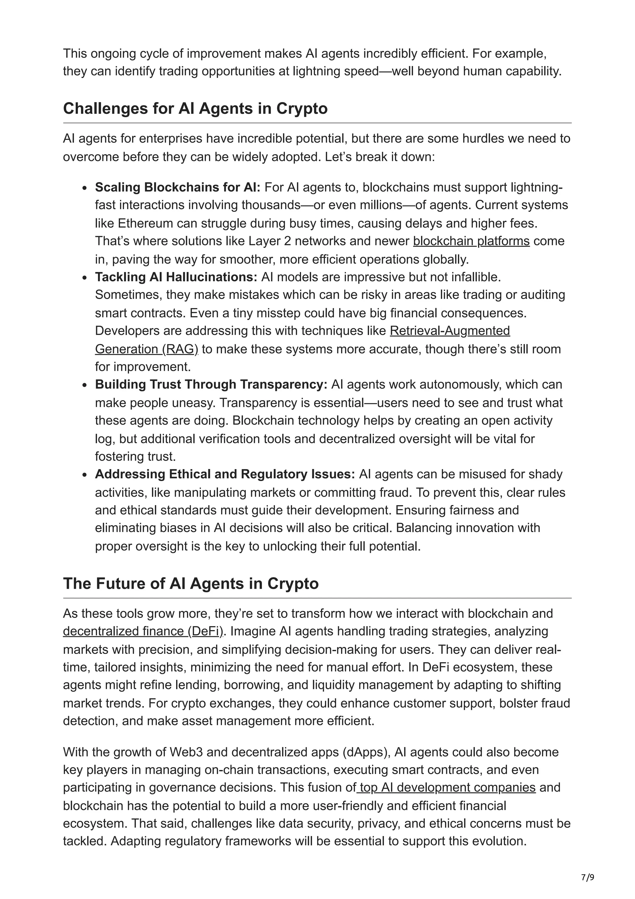 7/9
This ongoing cycle of improvement makes AI agents incredibly efficient. For example,
they can identify trading opportunities at lightning speed—well beyond human capability.
Challenges for AI Agents in Crypto
AI agents for enterprises have incredible potential, but there are some hurdles we need to
overcome before they can be widely adopted. Let’s break it down:
Scaling Blockchains for AI: For AI agents to, blockchains must support lightning-
fast interactions involving thousands—or even millions—of agents. Current systems
like Ethereum can struggle during busy times, causing delays and higher fees.
That’s where solutions like Layer 2 networks and newer blockchain platforms come
in, paving the way for smoother, more efficient operations globally.
Tackling AI Hallucinations: AI models are impressive but not infallible.
Sometimes, they make mistakes which can be risky in areas like trading or auditing
smart contracts. Even a tiny misstep could have big financial consequences.
Developers are addressing this with techniques like Retrieval-Augmented
Generation (RAG) to make these systems more accurate, though there’s still room
for improvement.
Building Trust Through Transparency: AI agents work autonomously, which can
make people uneasy. Transparency is essential—users need to see and trust what
these agents are doing. Blockchain technology helps by creating an open activity
log, but additional verification tools and decentralized oversight will be vital for
fostering trust.
Addressing Ethical and Regulatory Issues: AI agents can be misused for shady
activities, like manipulating markets or committing fraud. To prevent this, clear rules
and ethical standards must guide their development. Ensuring fairness and
eliminating biases in AI decisions will also be critical. Balancing innovation with
proper oversight is the key to unlocking their full potential.
The Future of AI Agents in Crypto
As these tools grow more, they’re set to transform how we interact with blockchain and
decentralized finance (DeFi). Imagine AI agents handling trading strategies, analyzing
markets with precision, and simplifying decision-making for users. They can deliver real-
time, tailored insights, minimizing the need for manual effort. In DeFi ecosystem, these
agents might refine lending, borrowing, and liquidity management by adapting to shifting
market trends. For crypto exchanges, they could enhance customer support, bolster fraud
detection, and make asset management more efficient.
With the growth of Web3 and decentralized apps (dApps), AI agents could also become
key players in managing on-chain transactions, executing smart contracts, and even
participating in governance decisions. This fusion of top AI development companies and
blockchain has the potential to build a more user-friendly and efficient financial
ecosystem. That said, challenges like data security, privacy, and ethical concerns must be
tackled. Adapting regulatory frameworks will be essential to support this evolution.
 