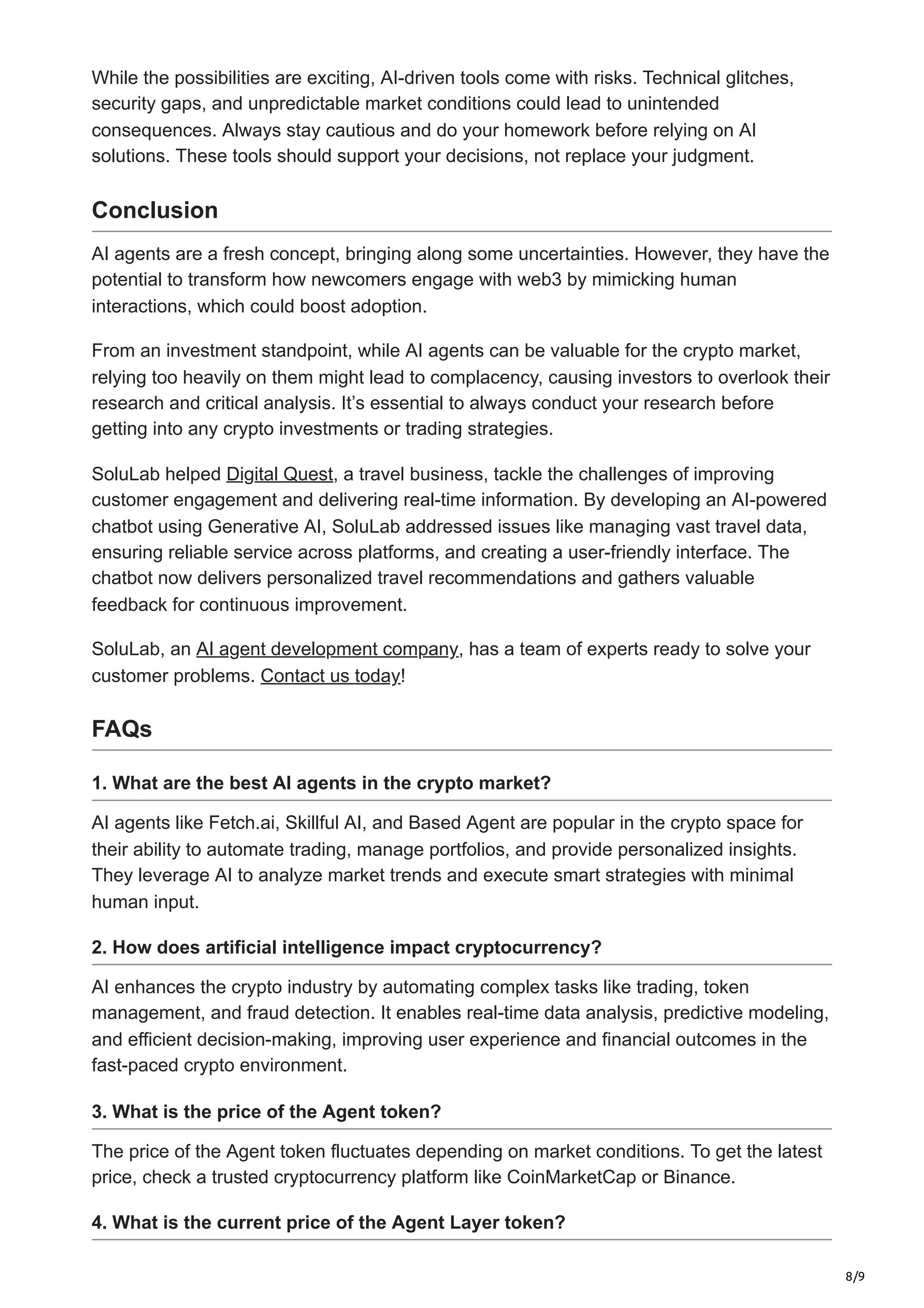 8/9
While the possibilities are exciting, AI-driven tools come with risks. Technical glitches,
security gaps, and unpredictable market conditions could lead to unintended
consequences. Always stay cautious and do your homework before relying on AI
solutions. These tools should support your decisions, not replace your judgment.
Conclusion
AI agents are a fresh concept, bringing along some uncertainties. However, they have the
potential to transform how newcomers engage with web3 by mimicking human
interactions, which could boost adoption.
From an investment standpoint, while AI agents can be valuable for the crypto market,
relying too heavily on them might lead to complacency, causing investors to overlook their
research and critical analysis. It’s essential to always conduct your research before
getting into any crypto investments or trading strategies.
SoluLab helped Digital Quest, a travel business, tackle the challenges of improving
customer engagement and delivering real-time information. By developing an AI-powered
chatbot using Generative AI, SoluLab addressed issues like managing vast travel data,
ensuring reliable service across platforms, and creating a user-friendly interface. The
chatbot now delivers personalized travel recommendations and gathers valuable
feedback for continuous improvement.
SoluLab, an AI agent development company, has a team of experts ready to solve your
customer problems. Contact us today!
FAQs
1. What are the best AI agents in the crypto market?
AI agents like Fetch.ai, Skillful AI, and Based Agent are popular in the crypto space for
their ability to automate trading, manage portfolios, and provide personalized insights.
They leverage AI to analyze market trends and execute smart strategies with minimal
human input.
2. How does artificial intelligence impact cryptocurrency?
AI enhances the crypto industry by automating complex tasks like trading, token
management, and fraud detection. It enables real-time data analysis, predictive modeling,
and efficient decision-making, improving user experience and financial outcomes in the
fast-paced crypto environment.
3. What is the price of the Agent token?
The price of the Agent token fluctuates depending on market conditions. To get the latest
price, check a trusted cryptocurrency platform like CoinMarketCap or Binance.
4. What is the current price of the Agent Layer token?
 