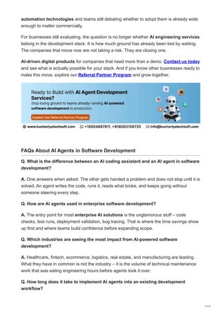 automation technologies and teams still debating whether to adopt them is already wide
enough to matter commercially.
For businesses still evaluating, the question is no longer whether AI engineering services
belong in the development stack. It is how much ground has already been lost by waiting.
The companies that move now are not taking a risk. They are closing one.
AI-driven digital products for companies that need more than a demo. Contact us today
and see what is actually possible for your stack. And if you know other businesses ready to
make this move, explore our Referral Partner Program and grow together.
FAQs About AI Agents in Software Development
Q. What is the difference between an AI coding assistant and an AI agent in software
development?
A. One answers when asked. The other gets handed a problem and does not stop until it is
solved. An agent writes the code, runs it, reads what broke, and keeps going without
someone steering every step.
Q. How are AI agents used in enterprise software development?
A. The entry point for most enterprise AI solutions is the unglamorous stuff – code
checks, test runs, deployment validation, bug tracing. That is where the time savings show
up first and where teams build confidence before expanding scope.
Q. Which industries are seeing the most impact from AI-powered software
development?
A. Healthcare, fintech, ecommerce, logistics, real estate, and manufacturing are leading.
What they have in common is not the industry – it is the volume of technical maintenance
work that was eating engineering hours before agents took it over.
Q. How long does it take to implement AI agents into an existing development
workflow?
11/12
 