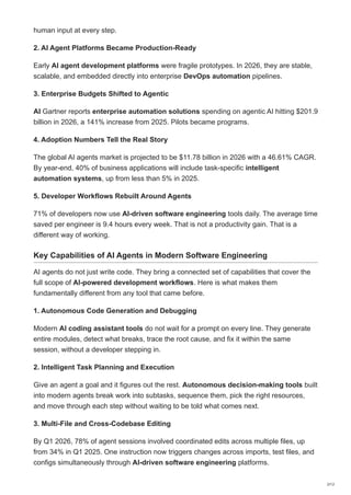human input at every step.
2. AI Agent Platforms Became Production-Ready
Early AI agent development platforms were fragile prototypes. In 2026, they are stable,
scalable, and embedded directly into enterprise DevOps automation pipelines.
3. Enterprise Budgets Shifted to Agentic
AI Gartner reports enterprise automation solutions spending on agentic AI hitting $201.9
billion in 2026, a 141% increase from 2025. Pilots became programs.
4. Adoption Numbers Tell the Real Story
The global AI agents market is projected to be $11.78 billion in 2026 with a 46.61% CAGR.
By year-end, 40% of business applications will include task-specific intelligent
automation systems, up from less than 5% in 2025.
5. Developer Workflows Rebuilt Around Agents
71% of developers now use AI-driven software engineering tools daily. The average time
saved per engineer is 9.4 hours every week. That is not a productivity gain. That is a
different way of working.
Key Capabilities of AI Agents in Modern Software Engineering
AI agents do not just write code. They bring a connected set of capabilities that cover the
full scope of AI-powered development workflows. Here is what makes them
fundamentally different from any tool that came before.
1. Autonomous Code Generation and Debugging
Modern AI coding assistant tools do not wait for a prompt on every line. They generate
entire modules, detect what breaks, trace the root cause, and fix it within the same
session, without a developer stepping in.
2. Intelligent Task Planning and Execution
Give an agent a goal and it figures out the rest. Autonomous decision-making tools built
into modern agents break work into subtasks, sequence them, pick the right resources,
and move through each step without waiting to be told what comes next.
3. Multi-File and Cross-Codebase Editing
By Q1 2026, 78% of agent sessions involved coordinated edits across multiple files, up
from 34% in Q1 2025. One instruction now triggers changes across imports, test files, and
configs simultaneously through AI-driven software engineering platforms.
2/12
 