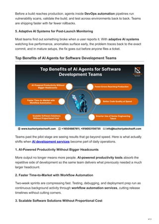 Before a build reaches production, agents inside DevOps automation pipelines run
vulnerability scans, validate the build, and test across environments back to back. Teams
are shipping faster with far fewer rollbacks.
5. Adaptive AI Systems for Post-Launch Monitoring
Most teams find out something broke when a user reports it. With adaptive AI systems
watching live performance, anomalies surface early, the problem traces back to the exact
commit, and in mature setups, the fix goes out before anyone files a ticket.
Top Benefits of AI Agents for Software Development Teams
Teams past the pilot stage are seeing results that go beyond speed. Here is what actually
shifts when AI development services become part of daily operations.
1. AI-Powered Productivity Without Bigger Headcounts
More output no longer means more people. AI-powered productivity tools absorb the
repetitive side of development so the same team delivers what previously needed a much
larger headcount.
2. Faster Time-to-Market with Workflow Automation
Two-week sprints are compressing fast. Testing, debugging, and deployment prep run as
continuous background activity through workflow automation services, cutting release
timelines without cutting corners.
3. Scalable Software Solutions Without Proportional Cost
4/12
 
