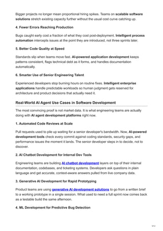 Bigger projects no longer mean proportional hiring spikes. Teams on scalable software
solutions stretch existing capacity further without the usual cost curve catching up.
4. Fewer Errors Reaching Production
Bugs caught early cost a fraction of what they cost post-deployment. Intelligent process
automation intercepts issues at the point they are introduced, not three sprints later.
5. Better Code Quality at Speed
Standards slip when teams move fast. AI-powered application development keeps
patterns consistent, flags technical debt as it forms, and handles documentation
automatically.
6. Smarter Use of Senior Engineering Talent
Experienced developers stop burning hours on routine fixes. Intelligent enterprise
applications handle predictable workloads so human judgment gets reserved for
architecture and product decisions that actually need it.
Real-World AI Agent Use Cases in Software Development
The most convincing proof is not market data. It is what engineering teams are actually
doing with AI agent development platforms right now.
1. Automated Code Reviews at Scale
Pull requests used to pile up waiting for a senior developer's bandwidth. Now, AI-powered
development tools check every commit against coding standards, security gaps, and
performance issues the moment it lands. The senior developer steps in to decide, not to
discover.
2. AI Chatbot Development for Internal Dev Tools
Engineering teams are building AI chatbot development layers on top of their internal
documentation, codebases, and ticketing systems. Developers ask questions in plain
language and get accurate, context-aware answers pulled from live company data.
3. Generative AI Development for Rapid Prototyping
Product teams are using generative AI development solutions to go from a written brief
to a working prototype in a single session. What used to need a full sprint now comes back
as a testable build the same afternoon.
4. ML Development for Predictive Bug Detection
5/12
 