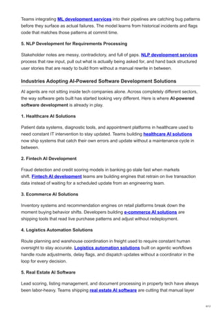 Teams integrating ML development services into their pipelines are catching bug patterns
before they surface as actual failures. The model learns from historical incidents and flags
code that matches those patterns at commit time.
5. NLP Development for Requirements Processing
Stakeholder notes are messy, contradictory, and full of gaps. NLP development services
process that raw input, pull out what is actually being asked for, and hand back structured
user stories that are ready to build from without a manual rewrite in between.
Industries Adopting AI-Powered Software Development Solutions
AI agents are not sitting inside tech companies alone. Across completely different sectors,
the way software gets built has started looking very different. Here is where AI-powered
software development is already in play.
1. Healthcare AI Solutions
Patient data systems, diagnostic tools, and appointment platforms in healthcare used to
need constant IT intervention to stay updated. Teams building healthcare AI solutions
now ship systems that catch their own errors and update without a maintenance cycle in
between.
2. Fintech AI Development
Fraud detection and credit scoring models in banking go stale fast when markets
shift. Fintech AI development teams are building engines that retrain on live transaction
data instead of waiting for a scheduled update from an engineering team.
3. Ecommerce AI Solutions
Inventory systems and recommendation engines on retail platforms break down the
moment buying behavior shifts. Developers building e-commerce AI solutions are
shipping tools that read live purchase patterns and adjust without redeployment.
4. Logistics Automation Solutions
Route planning and warehouse coordination in freight used to require constant human
oversight to stay accurate. Logistics automation solutions built on agentic workflows
handle route adjustments, delay flags, and dispatch updates without a coordinator in the
loop for every decision.
5. Real Estate AI Software
Lead scoring, listing management, and document processing in property tech have always
been labor-heavy. Teams shipping real estate AI software are cutting that manual layer
6/12
 