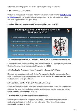 out entirely and letting agents handle the repetitive processing underneath.
6. Manufacturing AI Solutions
Production lines generate more data than any team can manually monitor. Manufacturing
AI solutions watch that data in real time, spot patterns that precede equipment failure,
and raise flags before the line goes down.
Leading AI Agent Development Tools and Platforms in 2026
Knowing what tools are actually being used matters as much as knowing why agents work.
Here is what engineering teams are building on top of in 2026.
1. GitHub Copilot Workspace for AI-Powered Development Workflows
No longer just an autocomplete tool. Copilot Workspace handles full task execution from
issue to pull request, making it one of the most widely adopted AI coding assistant tools
inside enterprise development teams.
2. Cursor Composer for AI-Driven Software Engineering
Cursor moved from single-file edits to full codebase coordination. Teams use it for multi-file
refactors, test generation, and documentation updates inside a single session across AI-
driven software engineering operations.
3. Claude Code for Advanced AI Automation Solutions
Built for agentic coding from the ground up. Claude Code handles long-horizon tasks,
reads large codebases in context, and sits at the core of teams running serious AI
automation solutions at scale.
7/12
 