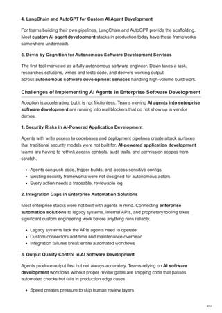 4. LangChain and AutoGPT for Custom AI Agent Development
For teams building their own pipelines, LangChain and AutoGPT provide the scaffolding.
Most custom AI agent development stacks in production today have these frameworks
somewhere underneath.
5. Devin by Cognition for Autonomous Software Development Services
The first tool marketed as a fully autonomous software engineer. Devin takes a task,
researches solutions, writes and tests code, and delivers working output
across autonomous software development services handling high-volume build work.
Challenges of Implementing AI Agents in Enterprise Software Development
Adoption is accelerating, but it is not frictionless. Teams moving AI agents into enterprise
software development are running into real blockers that do not show up in vendor
demos.
1. Security Risks in AI-Powered Application Development
Agents with write access to codebases and deployment pipelines create attack surfaces
that traditional security models were not built for. AI-powered application development
teams are having to rethink access controls, audit trails, and permission scopes from
scratch.
Agents can push code, trigger builds, and access sensitive configs
Existing security frameworks were not designed for autonomous actors
Every action needs a traceable, reviewable log
2. Integration Gaps in Enterprise Automation Solutions
Most enterprise stacks were not built with agents in mind. Connecting enterprise
automation solutions to legacy systems, internal APIs, and proprietary tooling takes
significant custom engineering work before anything runs reliably.
Legacy systems lack the APIs agents need to operate
Custom connectors add time and maintenance overhead
Integration failures break entire automated workflows
3. Output Quality Control in AI Software Development
Agents produce output fast but not always accurately. Teams relying on AI software
development workflows without proper review gates are shipping code that passes
automated checks but fails in production edge cases.
Speed creates pressure to skip human review layers
8/12
 