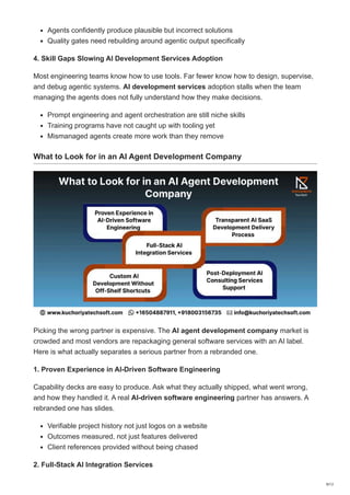 Agents confidently produce plausible but incorrect solutions
Quality gates need rebuilding around agentic output specifically
4. Skill Gaps Slowing AI Development Services Adoption
Most engineering teams know how to use tools. Far fewer know how to design, supervise,
and debug agentic systems. AI development services adoption stalls when the team
managing the agents does not fully understand how they make decisions.
Prompt engineering and agent orchestration are still niche skills
Training programs have not caught up with tooling yet
Mismanaged agents create more work than they remove
What to Look for in an AI Agent Development Company
Picking the wrong partner is expensive. The AI agent development company market is
crowded and most vendors are repackaging general software services with an AI label.
Here is what actually separates a serious partner from a rebranded one.
1. Proven Experience in AI-Driven Software Engineering
Capability decks are easy to produce. Ask what they actually shipped, what went wrong,
and how they handled it. A real AI-driven software engineering partner has answers. A
rebranded one has slides.
Verifiable project history not just logos on a website
Outcomes measured, not just features delivered
Client references provided without being chased
2. Full-Stack AI Integration Services
9/12
 
