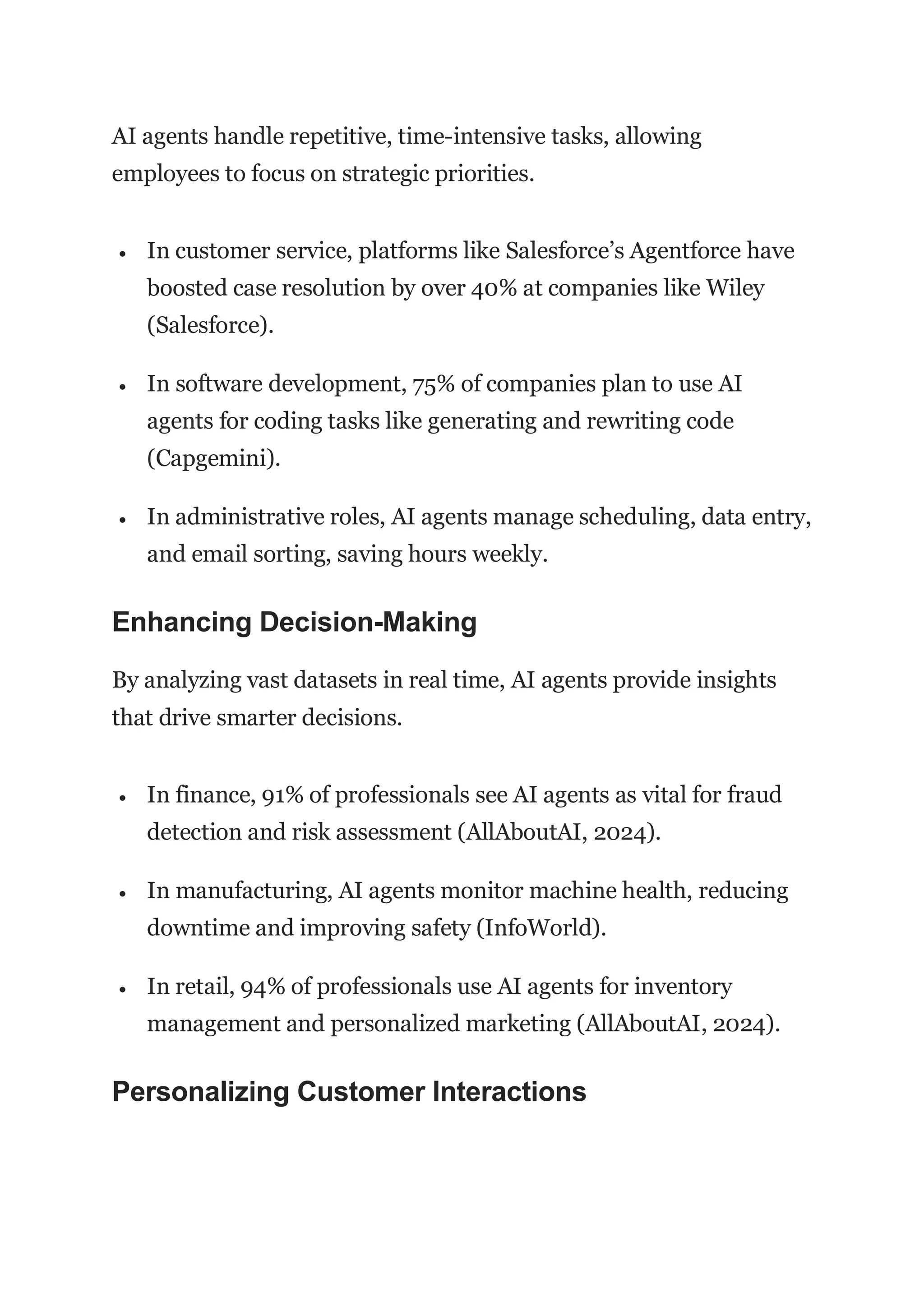 AI agents handle repetitive, time-intensive tasks, allowing
employees to focus on strategic priorities.
 In customer service, platforms like Salesforce’s Agentforce have
boosted case resolution by over 40% at companies like Wiley
(Salesforce).
 In software development, 75% of companies plan to use AI
agents for coding tasks like generating and rewriting code
(Capgemini).
 In administrative roles, AI agents manage scheduling, data entry,
and email sorting, saving hours weekly.
Enhancing Decision-Making
By analyzing vast datasets in real time, AI agents provide insights
that drive smarter decisions.
 In finance, 91% of professionals see AI agents as vital for fraud
detection and risk assessment (AllAboutAI, 2024).
 In manufacturing, AI agents monitor machine health, reducing
downtime and improving safety (InfoWorld).
 In retail, 94% of professionals use AI agents for inventory
management and personalized marketing (AllAboutAI, 2024).
Personalizing Customer Interactions
 