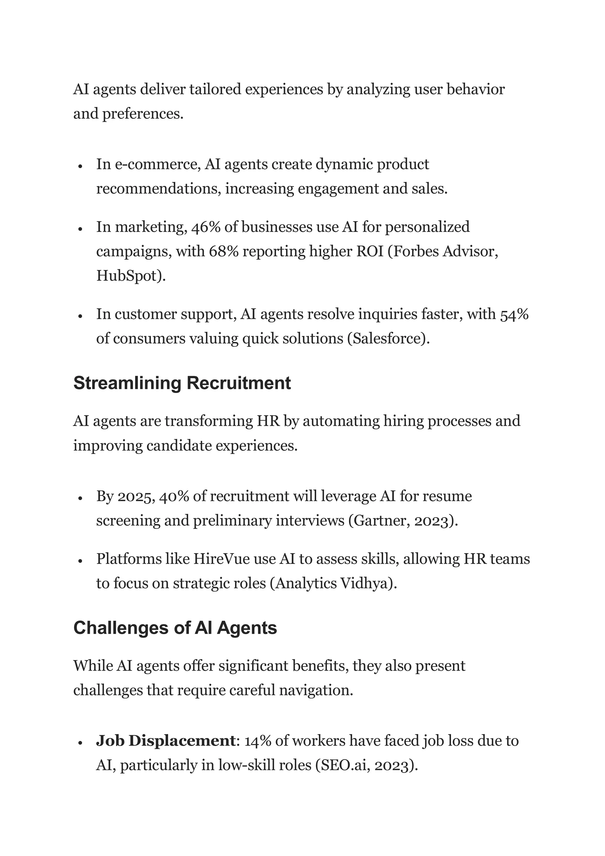 AI agents deliver tailored experiences by analyzing user behavior
and preferences.
 In e-commerce, AI agents create dynamic product
recommendations, increasing engagement and sales.
 In marketing, 46% of businesses use AI for personalized
campaigns, with 68% reporting higher ROI (Forbes Advisor,
HubSpot).
 In customer support, AI agents resolve inquiries faster, with 54%
of consumers valuing quick solutions (Salesforce).
Streamlining Recruitment
AI agents are transforming HR by automating hiring processes and
improving candidate experiences.
 By 2025, 40% of recruitment will leverage AI for resume
screening and preliminary interviews (Gartner, 2023).
 Platforms like HireVue use AI to assess skills, allowing HR teams
to focus on strategic roles (Analytics Vidhya).
Challenges of AI Agents
While AI agents offer significant benefits, they also present
challenges that require careful navigation.
 Job Displacement: 14% of workers have faced job loss due to
AI, particularly in low-skill roles (SEO.ai, 2023).
 