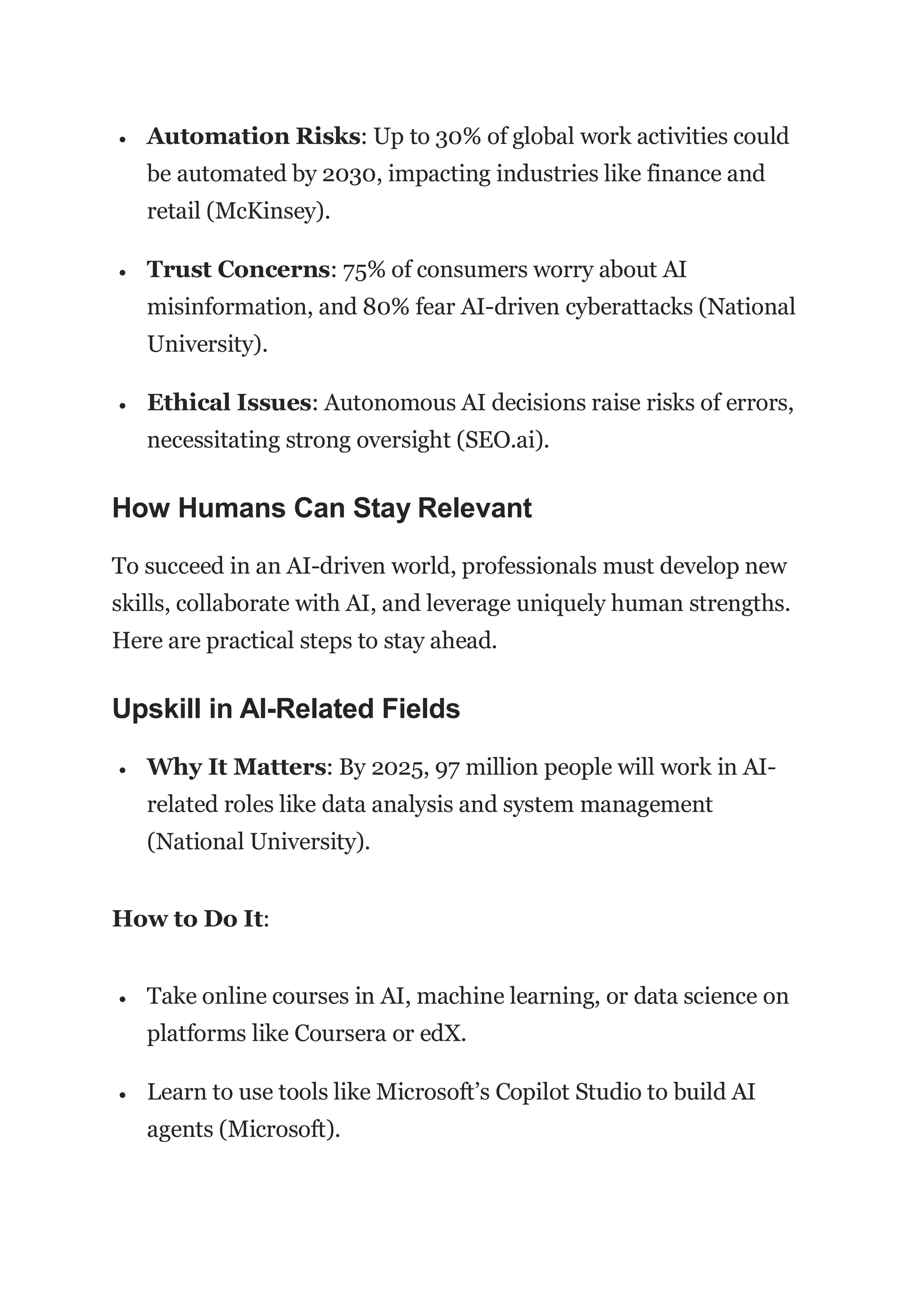  Automation Risks: Up to 30% of global work activities could
be automated by 2030, impacting industries like finance and
retail (McKinsey).
 Trust Concerns: 75% of consumers worry about AI
misinformation, and 80% fear AI-driven cyberattacks (National
University).
 Ethical Issues: Autonomous AI decisions raise risks of errors,
necessitating strong oversight (SEO.ai).
How Humans Can Stay Relevant
To succeed in an AI-driven world, professionals must develop new
skills, collaborate with AI, and leverage uniquely human strengths.
Here are practical steps to stay ahead.
Upskill in AI-Related Fields
 Why It Matters: By 2025, 97 million people will work in AI-
related roles like data analysis and system management
(National University).
How to Do It:
 Take online courses in AI, machine learning, or data science on
platforms like Coursera or edX.
 Learn to use tools like Microsoft’s Copilot Studio to build AI
agents (Microsoft).
 