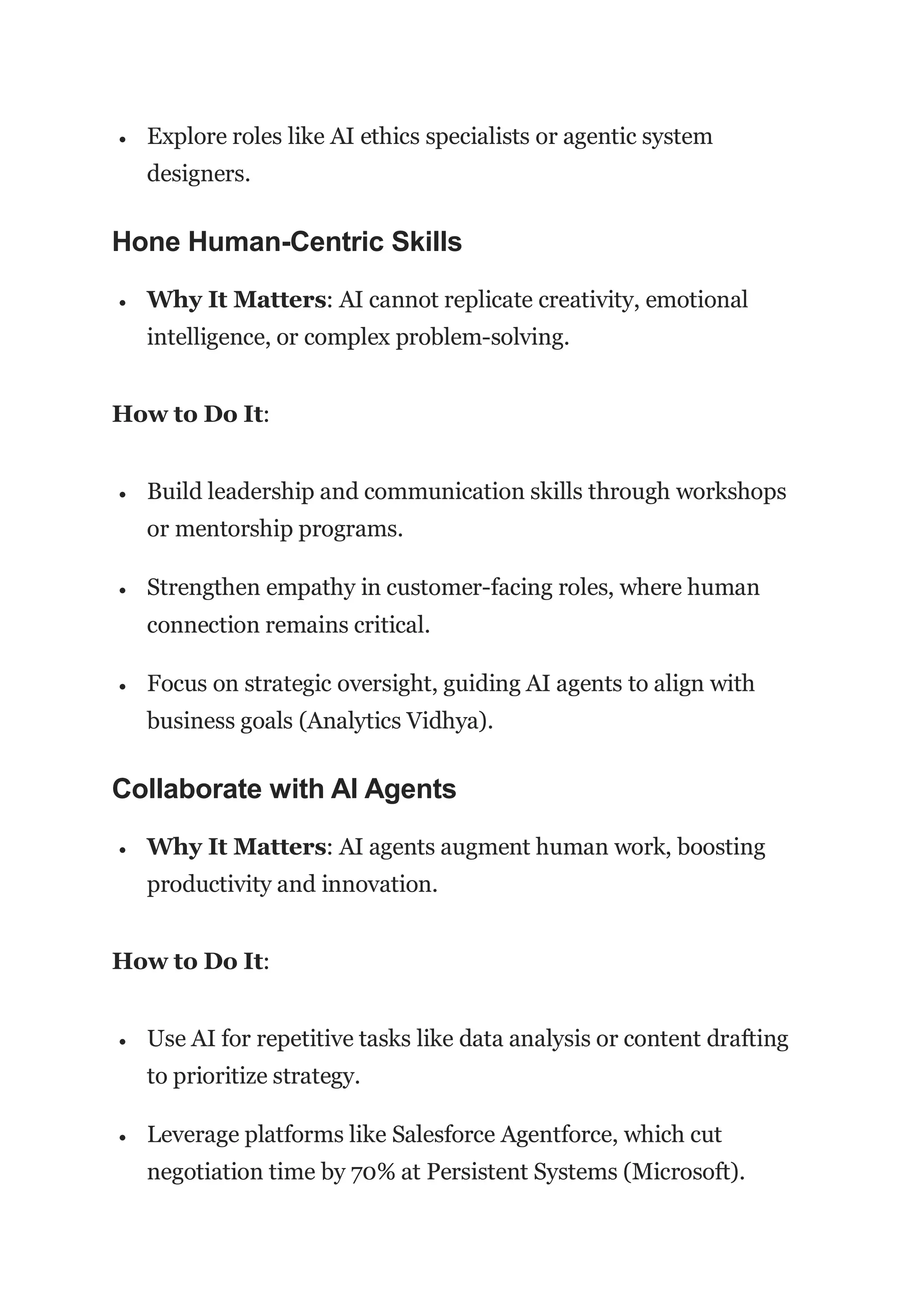  Explore roles like AI ethics specialists or agentic system
designers.
Hone Human-Centric Skills
 Why It Matters: AI cannot replicate creativity, emotional
intelligence, or complex problem-solving.
How to Do It:
 Build leadership and communication skills through workshops
or mentorship programs.
 Strengthen empathy in customer-facing roles, where human
connection remains critical.
 Focus on strategic oversight, guiding AI agents to align with
business goals (Analytics Vidhya).
Collaborate with AI Agents
 Why It Matters: AI agents augment human work, boosting
productivity and innovation.
How to Do It:
 Use AI for repetitive tasks like data analysis or content drafting
to prioritize strategy.
 Leverage platforms like Salesforce Agentforce, which cut
negotiation time by 70% at Persistent Systems (Microsoft).
 