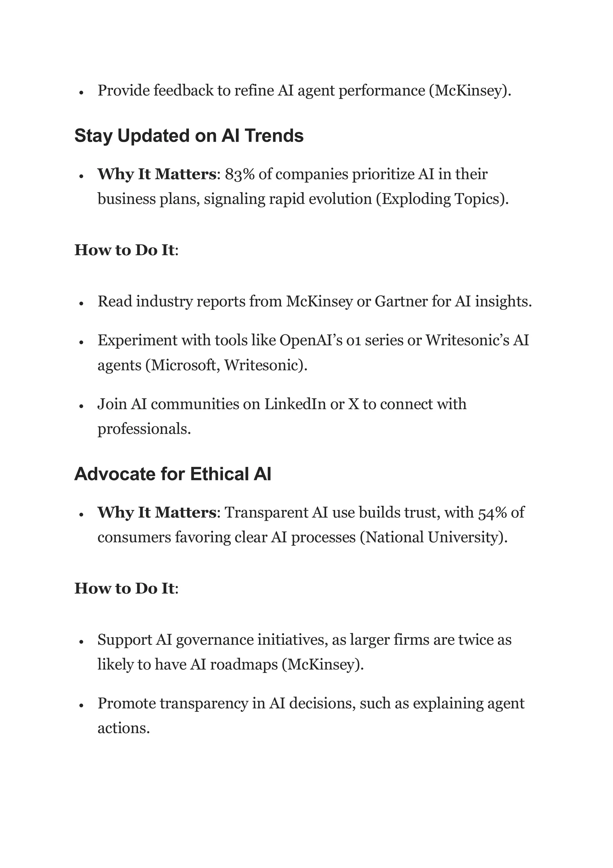  Provide feedback to refine AI agent performance (McKinsey).
Stay Updated on AI Trends
 Why It Matters: 83% of companies prioritize AI in their
business plans, signaling rapid evolution (Exploding Topics).
How to Do It:
 Read industry reports from McKinsey or Gartner for AI insights.
 Experiment with tools like OpenAI’s o1 series or Writesonic’s AI
agents (Microsoft, Writesonic).
 Join AI communities on LinkedIn or X to connect with
professionals.
Advocate for Ethical AI
 Why It Matters: Transparent AI use builds trust, with 54% of
consumers favoring clear AI processes (National University).
How to Do It:
 Support AI governance initiatives, as larger firms are twice as
likely to have AI roadmaps (McKinsey).
 Promote transparency in AI decisions, such as explaining agent
actions.
 