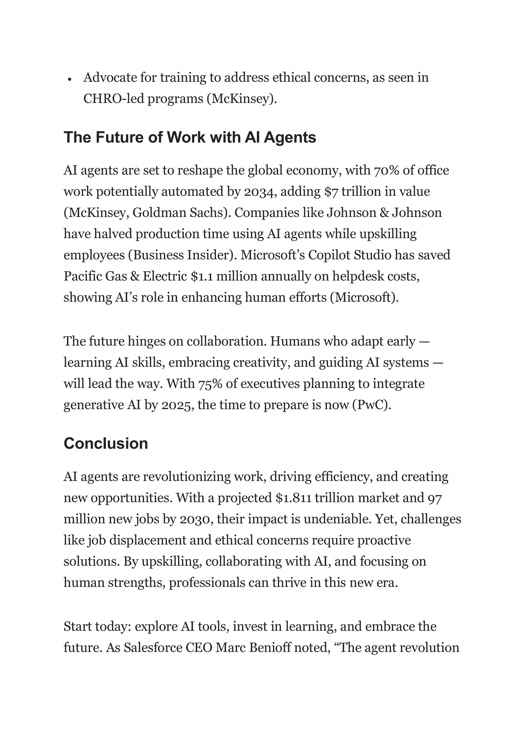  Advocate for training to address ethical concerns, as seen in
CHRO-led programs (McKinsey).
The Future of Work with AI Agents
AI agents are set to reshape the global economy, with 70% of office
work potentially automated by 2034, adding $7 trillion in value
(McKinsey, Goldman Sachs). Companies like Johnson & Johnson
have halved production time using AI agents while upskilling
employees (Business Insider). Microsoft’s Copilot Studio has saved
Pacific Gas & Electric $1.1 million annually on helpdesk costs,
showing AI’s role in enhancing human efforts (Microsoft).
The future hinges on collaboration. Humans who adapt early —
learning AI skills, embracing creativity, and guiding AI systems —
will lead the way. With 75% of executives planning to integrate
generative AI by 2025, the time to prepare is now (PwC).
Conclusion
AI agents are revolutionizing work, driving efficiency, and creating
new opportunities. With a projected $1.811 trillion market and 97
million new jobs by 2030, their impact is undeniable. Yet, challenges
like job displacement and ethical concerns require proactive
solutions. By upskilling, collaborating with AI, and focusing on
human strengths, professionals can thrive in this new era.
Start today: explore AI tools, invest in learning, and embrace the
future. As Salesforce CEO Marc Benioff noted, “The agent revolution
 