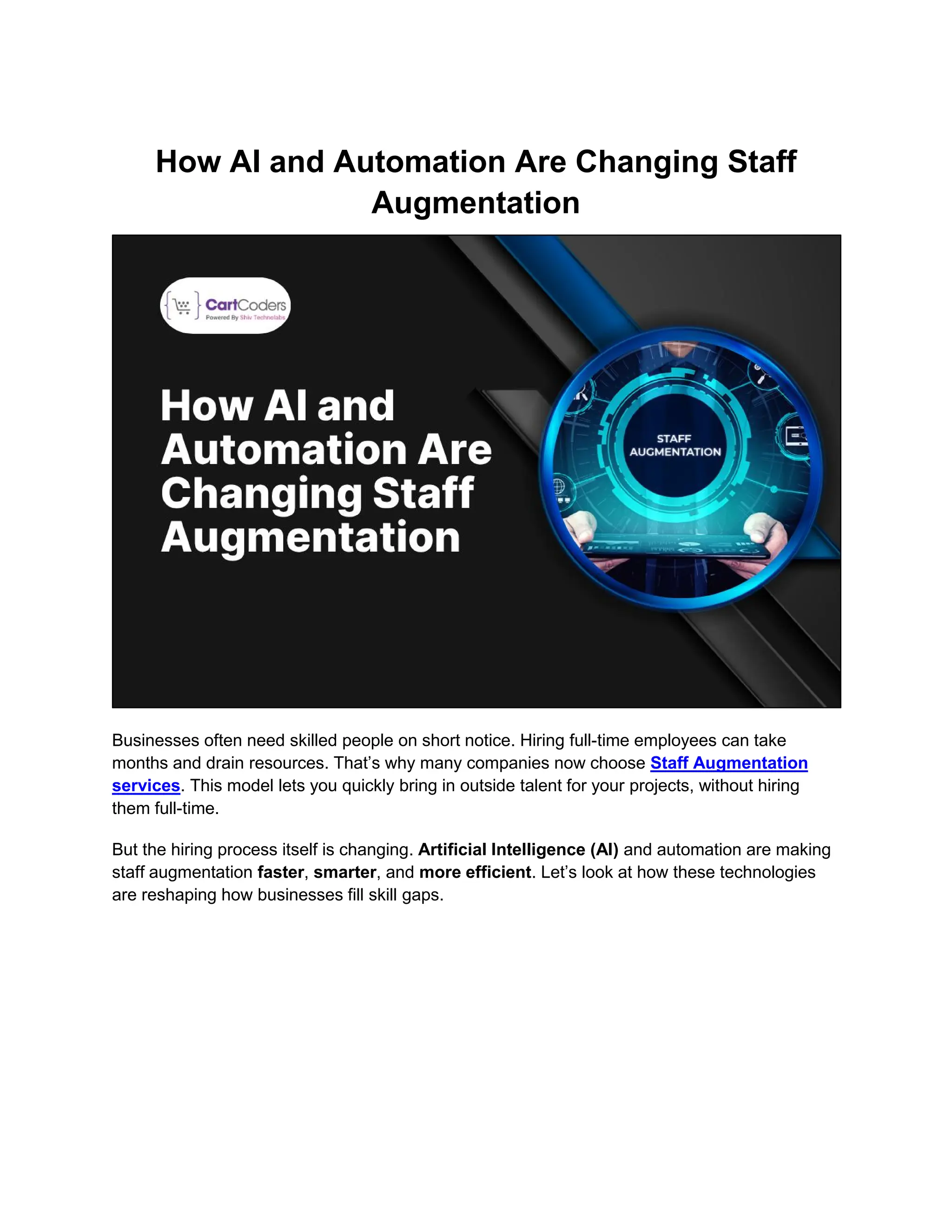 How AI and Automation Are Changing Staff
Augmentation
Businesses often need skilled people on short notice. Hiring full-time employees can take
months and drain resources. That’s why many companies now choose Staff Augmentation
services. This model lets you quickly bring in outside talent for your projects, without hiring
them full-time.
But the hiring process itself is changing. Artificial Intelligence (AI) and automation are making
staff augmentation faster, smarter, and more efficient. Let’s look at how these technologies
are reshaping how businesses fill skill gaps.
 