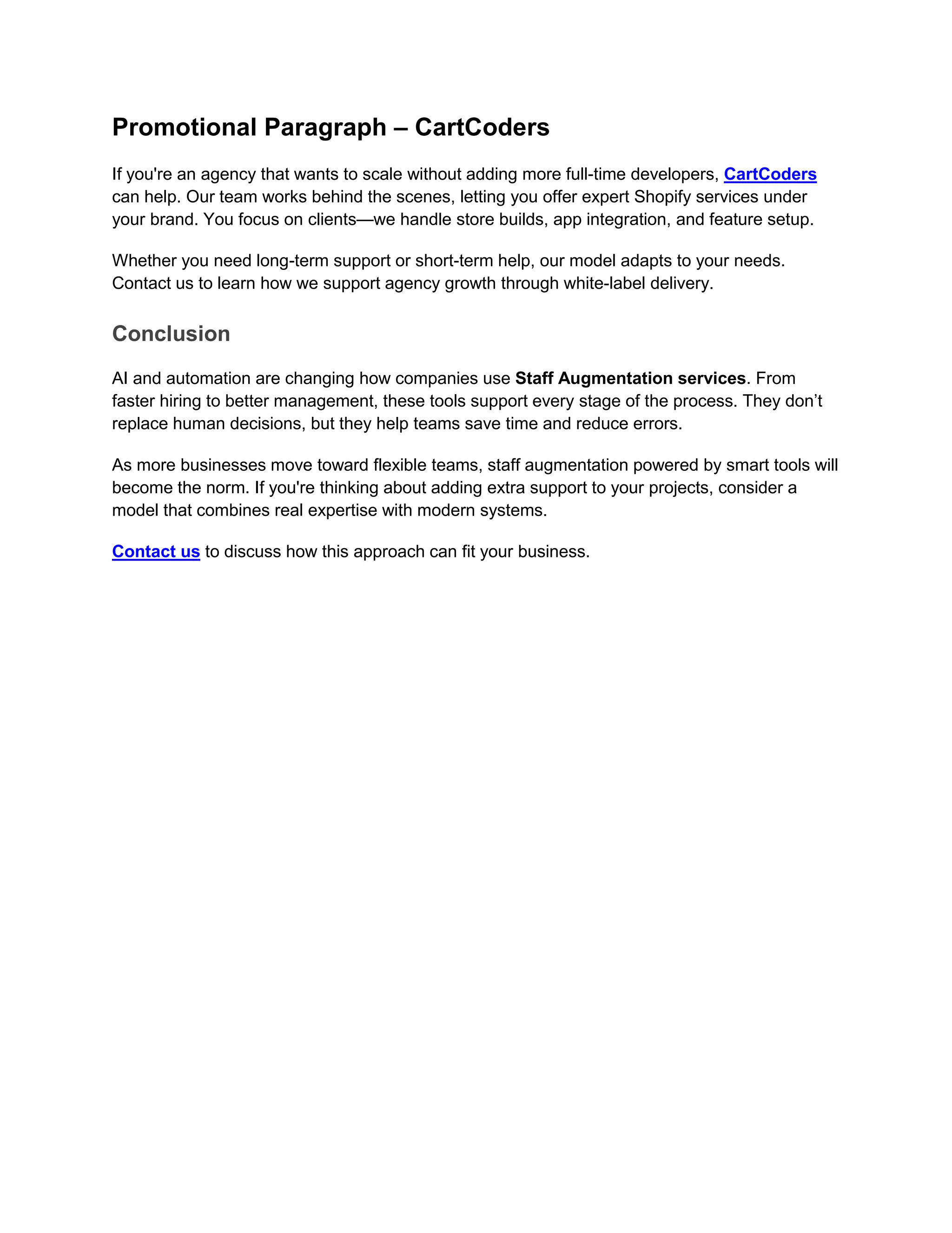 Promotional Paragraph – CartCoders
If you're an agency that wants to scale without adding more full-time developers, CartCoders
can help. Our team works behind the scenes, letting you offer expert Shopify services under
your brand. You focus on clients—we handle store builds, app integration, and feature setup.
Whether you need long-term support or short-term help, our model adapts to your needs.
Contact us to learn how we support agency growth through white-label delivery.
Conclusion
AI and automation are changing how companies use Staff Augmentation services. From
faster hiring to better management, these tools support every stage of the process. They don’t
replace human decisions, but they help teams save time and reduce errors.
As more businesses move toward flexible teams, staff augmentation powered by smart tools will
become the norm. If you're thinking about adding extra support to your projects, consider a
model that combines real expertise with modern systems.
Contact us to discuss how this approach can fit your business.
 