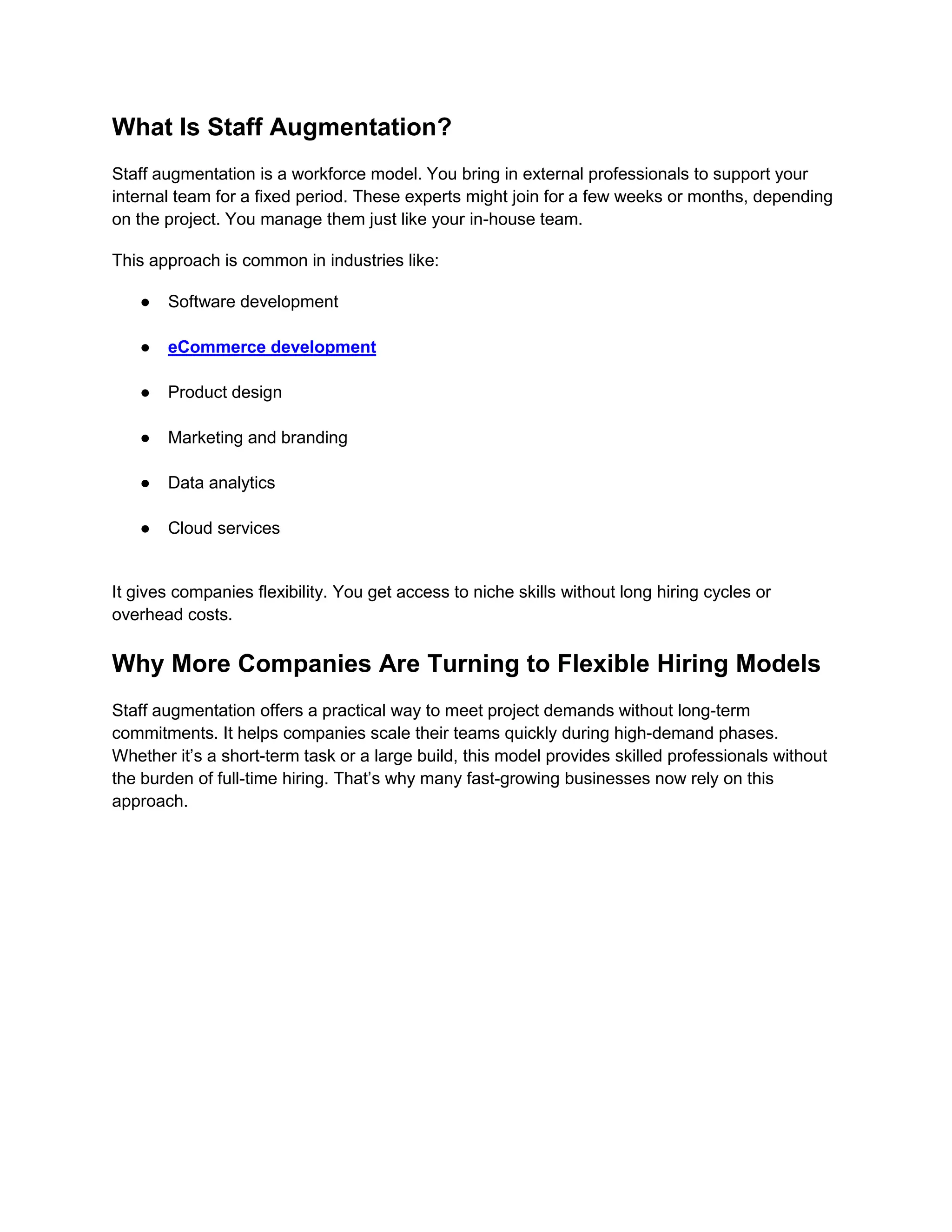 What Is Staff Augmentation?
Staff augmentation is a workforce model. You bring in external professionals to support your
internal team for a fixed period. These experts might join for a few weeks or months, depending
on the project. You manage them just like your in-house team.
This approach is common in industries like:
● Software development
● eCommerce development
● Product design
● Marketing and branding
● Data analytics
● Cloud services
It gives companies flexibility. You get access to niche skills without long hiring cycles or
overhead costs.
Why More Companies Are Turning to Flexible Hiring Models
Staff augmentation offers a practical way to meet project demands without long-term
commitments. It helps companies scale their teams quickly during high-demand phases.
Whether it’s a short-term task or a large build, this model provides skilled professionals without
the burden of full-time hiring. That’s why many fast-growing businesses now rely on this
approach.
 