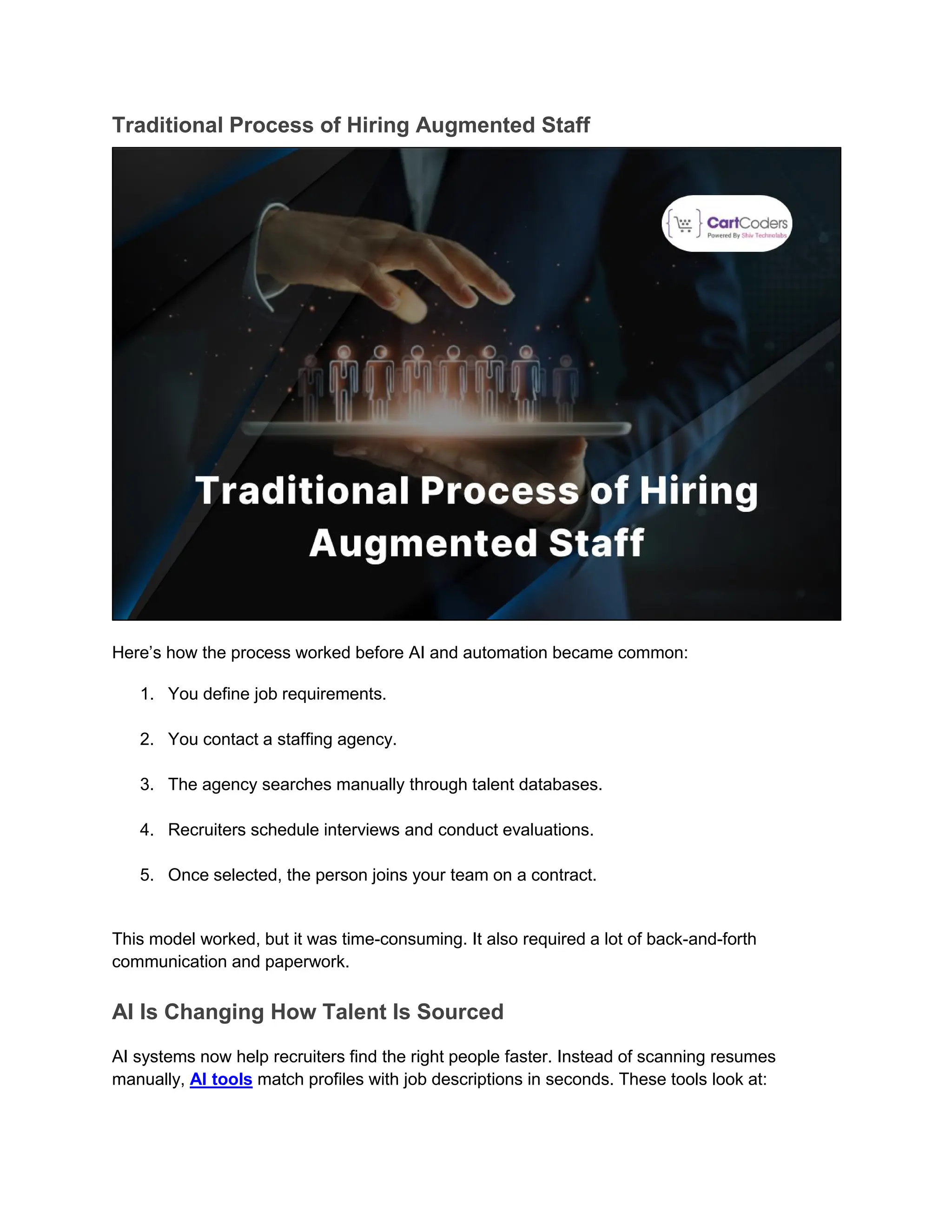 Traditional Process of Hiring Augmented Staff
Here’s how the process worked before AI and automation became common:
1. You define job requirements.
2. You contact a staffing agency.
3. The agency searches manually through talent databases.
4. Recruiters schedule interviews and conduct evaluations.
5. Once selected, the person joins your team on a contract.
This model worked, but it was time-consuming. It also required a lot of back-and-forth
communication and paperwork.
AI Is Changing How Talent Is Sourced
AI systems now help recruiters find the right people faster. Instead of scanning resumes
manually, AI tools match profiles with job descriptions in seconds. These tools look at:
 