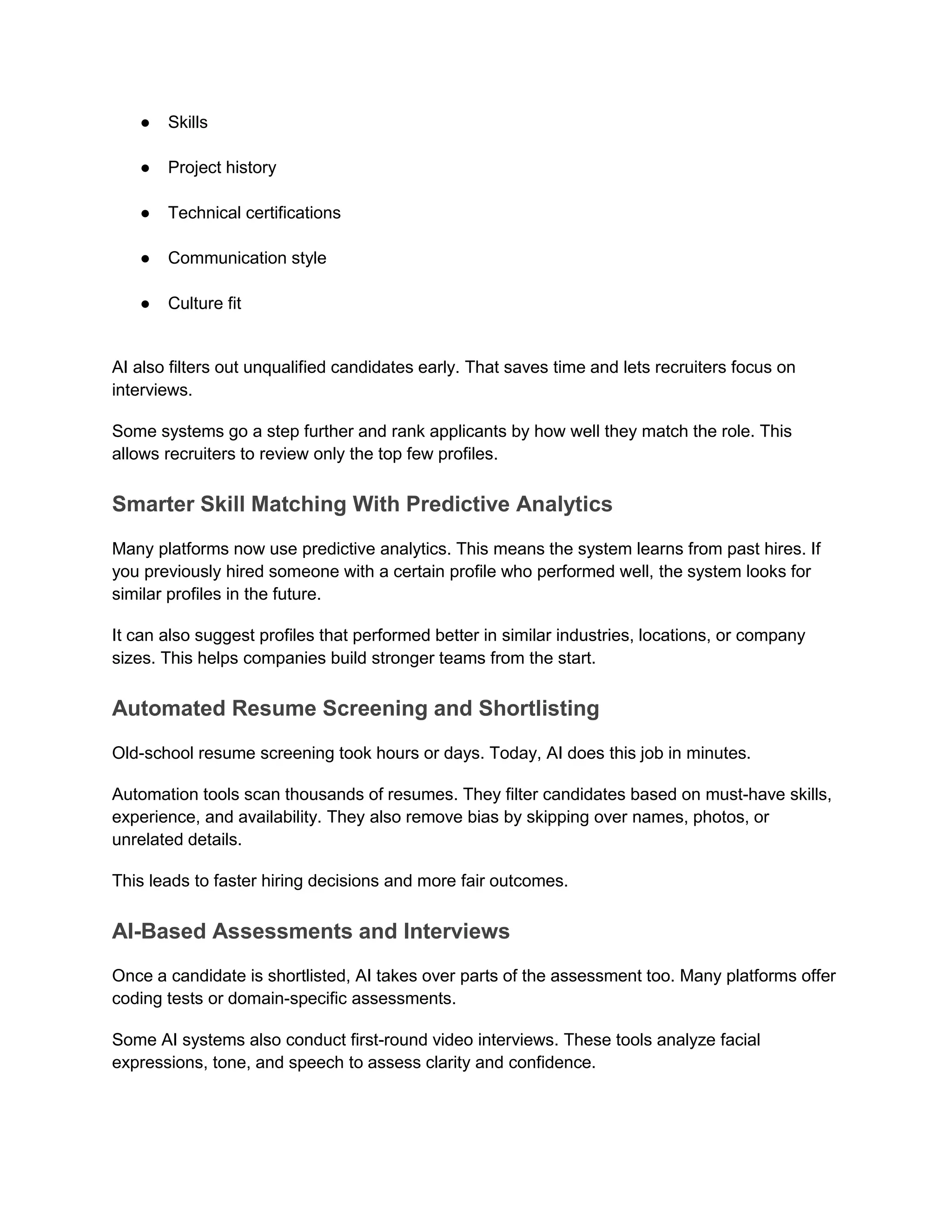 ● Skills
● Project history
● Technical certifications
● Communication style
● Culture fit
AI also filters out unqualified candidates early. That saves time and lets recruiters focus on
interviews.
Some systems go a step further and rank applicants by how well they match the role. This
allows recruiters to review only the top few profiles.
Smarter Skill Matching With Predictive Analytics
Many platforms now use predictive analytics. This means the system learns from past hires. If
you previously hired someone with a certain profile who performed well, the system looks for
similar profiles in the future.
It can also suggest profiles that performed better in similar industries, locations, or company
sizes. This helps companies build stronger teams from the start.
Automated Resume Screening and Shortlisting
Old-school resume screening took hours or days. Today, AI does this job in minutes.
Automation tools scan thousands of resumes. They filter candidates based on must-have skills,
experience, and availability. They also remove bias by skipping over names, photos, or
unrelated details.
This leads to faster hiring decisions and more fair outcomes.
AI-Based Assessments and Interviews
Once a candidate is shortlisted, AI takes over parts of the assessment too. Many platforms offer
coding tests or domain-specific assessments.
Some AI systems also conduct first-round video interviews. These tools analyze facial
expressions, tone, and speech to assess clarity and confidence.
 
