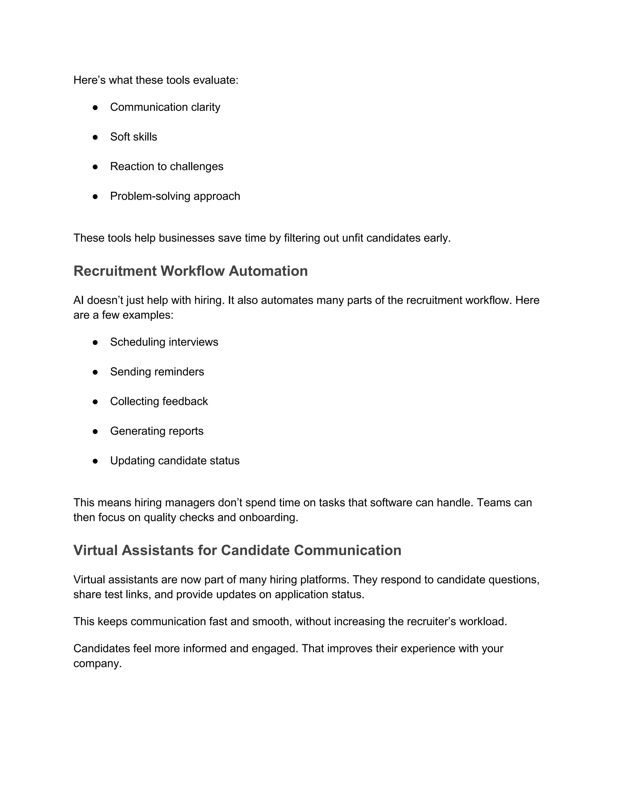 Here’s what these tools evaluate:
● Communication clarity
● Soft skills
● Reaction to challenges
● Problem-solving approach
These tools help businesses save time by filtering out unfit candidates early.
Recruitment Workflow Automation
AI doesn’t just help with hiring. It also automates many parts of the recruitment workflow. Here
are a few examples:
● Scheduling interviews
● Sending reminders
● Collecting feedback
● Generating reports
● Updating candidate status
This means hiring managers don’t spend time on tasks that software can handle. Teams can
then focus on quality checks and onboarding.
Virtual Assistants for Candidate Communication
Virtual assistants are now part of many hiring platforms. They respond to candidate questions,
share test links, and provide updates on application status.
This keeps communication fast and smooth, without increasing the recruiter’s workload.
Candidates feel more informed and engaged. That improves their experience with your
company.
 