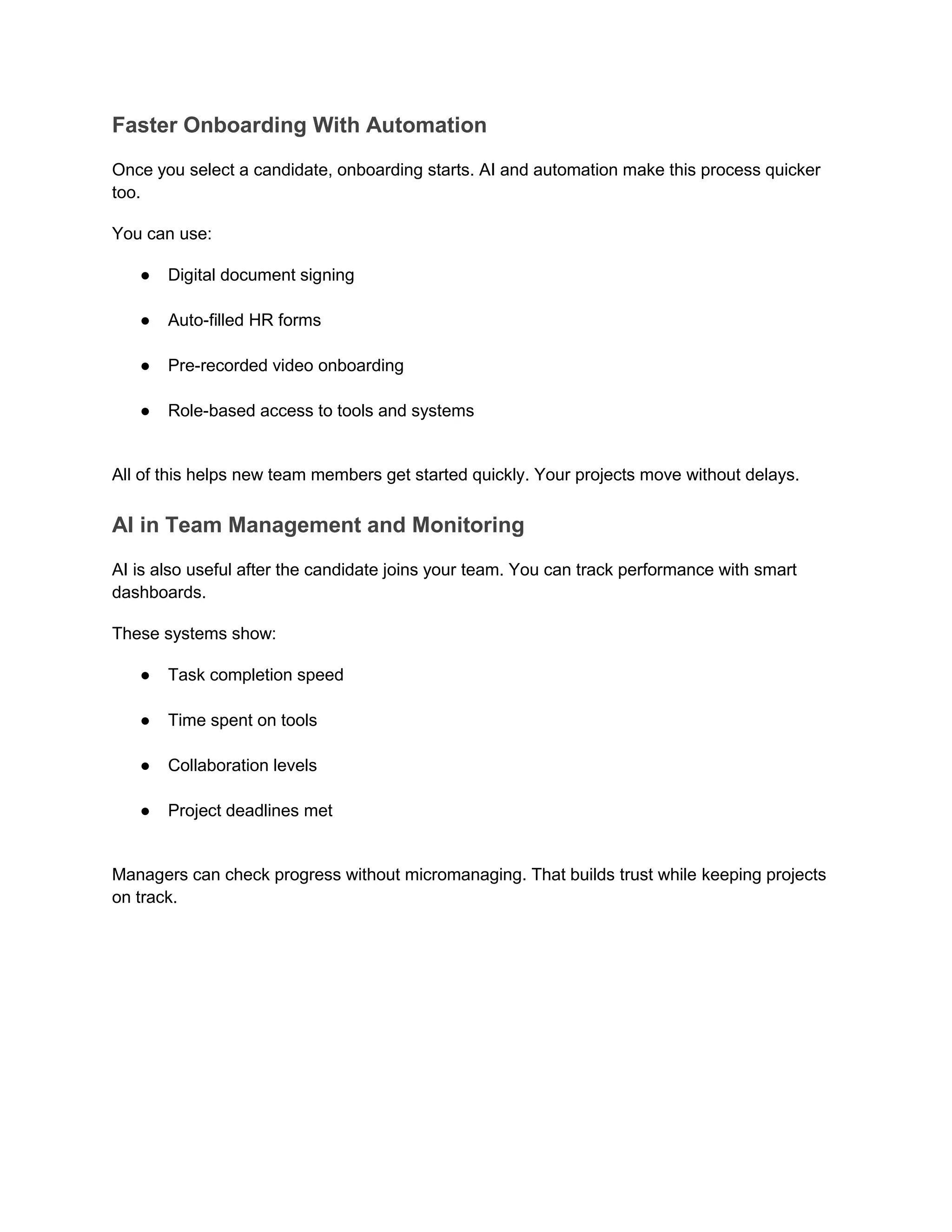 Faster Onboarding With Automation
Once you select a candidate, onboarding starts. AI and automation make this process quicker
too.
You can use:
● Digital document signing
● Auto-filled HR forms
● Pre-recorded video onboarding
● Role-based access to tools and systems
All of this helps new team members get started quickly. Your projects move without delays.
AI in Team Management and Monitoring
AI is also useful after the candidate joins your team. You can track performance with smart
dashboards.
These systems show:
● Task completion speed
● Time spent on tools
● Collaboration levels
● Project deadlines met
Managers can check progress without micromanaging. That builds trust while keeping projects
on track.
 