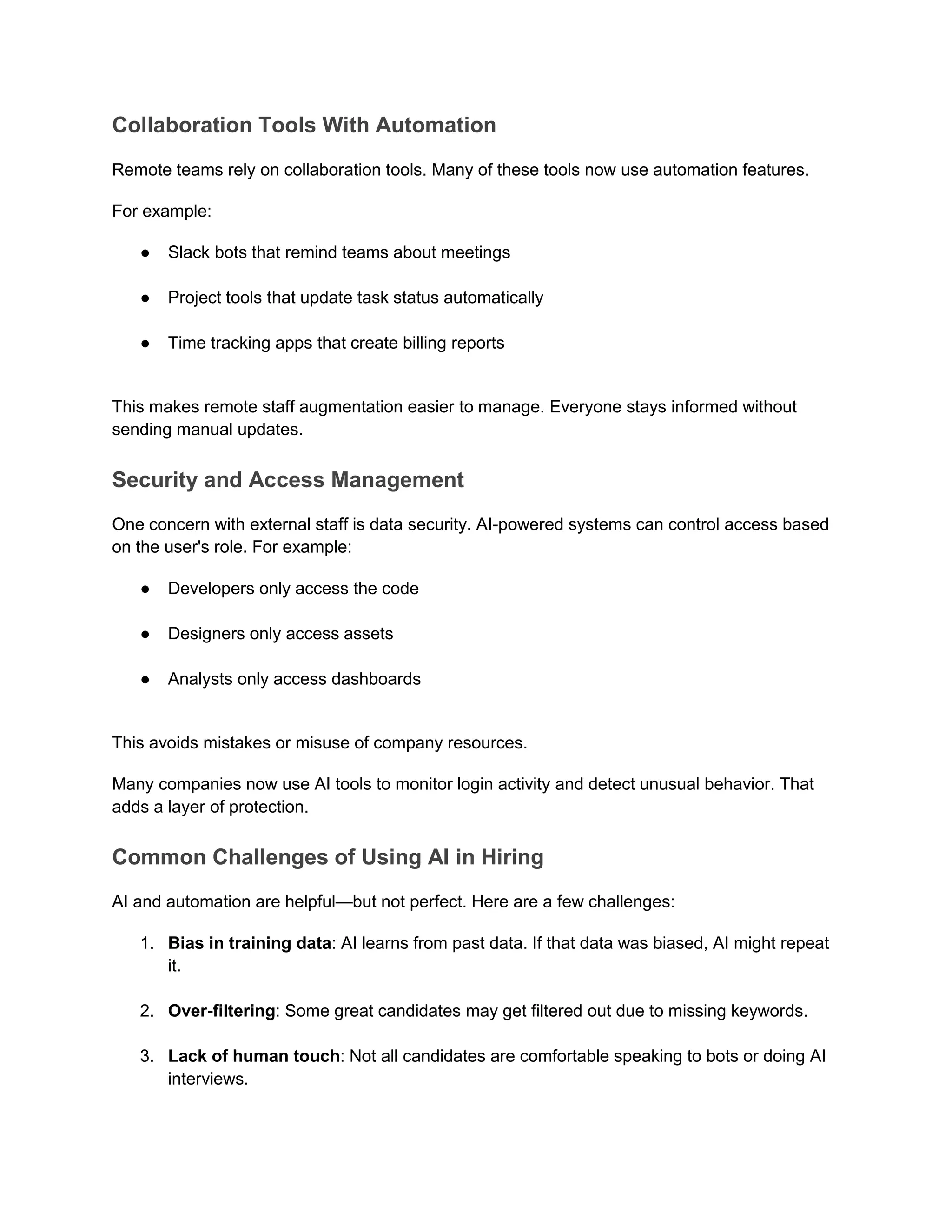 Collaboration Tools With Automation
Remote teams rely on collaboration tools. Many of these tools now use automation features.
For example:
● Slack bots that remind teams about meetings
● Project tools that update task status automatically
● Time tracking apps that create billing reports
This makes remote staff augmentation easier to manage. Everyone stays informed without
sending manual updates.
Security and Access Management
One concern with external staff is data security. AI-powered systems can control access based
on the user's role. For example:
● Developers only access the code
● Designers only access assets
● Analysts only access dashboards
This avoids mistakes or misuse of company resources.
Many companies now use AI tools to monitor login activity and detect unusual behavior. That
adds a layer of protection.
Common Challenges of Using AI in Hiring
AI and automation are helpful—but not perfect. Here are a few challenges:
1. Bias in training data: AI learns from past data. If that data was biased, AI might repeat
it.
2. Over-filtering: Some great candidates may get filtered out due to missing keywords.
3. Lack of human touch: Not all candidates are comfortable speaking to bots or doing AI
interviews.
 