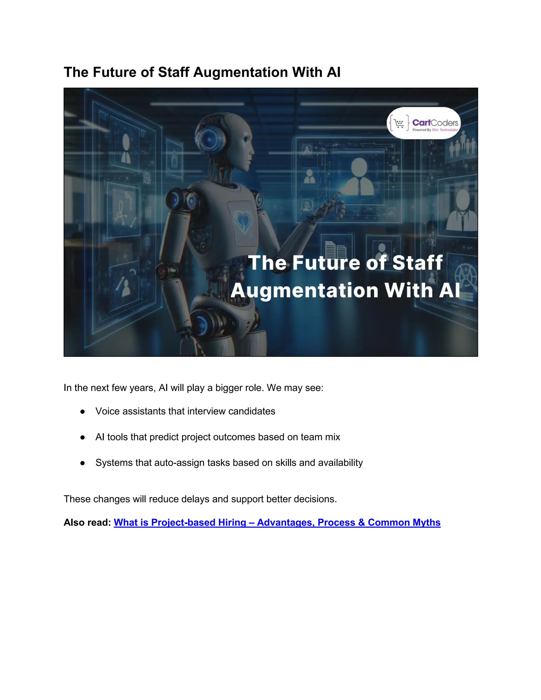 The Future of Staff Augmentation With AI
In the next few years, AI will play a bigger role. We may see:
● Voice assistants that interview candidates
● AI tools that predict project outcomes based on team mix
● Systems that auto-assign tasks based on skills and availability
These changes will reduce delays and support better decisions.
Also read: What is Project-based Hiring – Advantages, Process & Common Myths
 