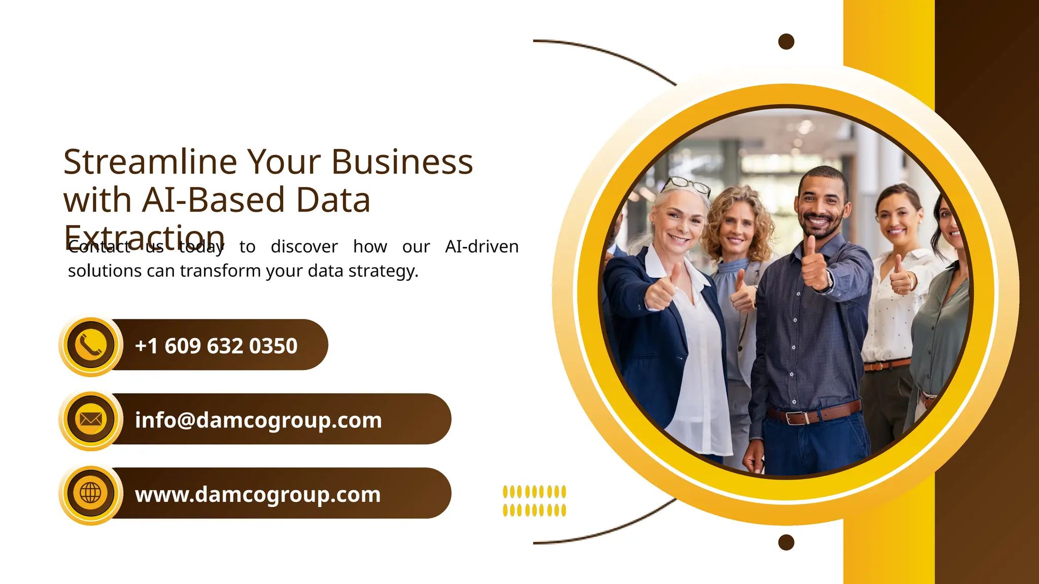 Streamline Your Business
with AI-Based Data
Extraction
Contact us today to discover how our AI-driven
solutions can transform your data strategy.
+1 609 632 0350
info@damcogroup.com
www.damcogroup.com
 