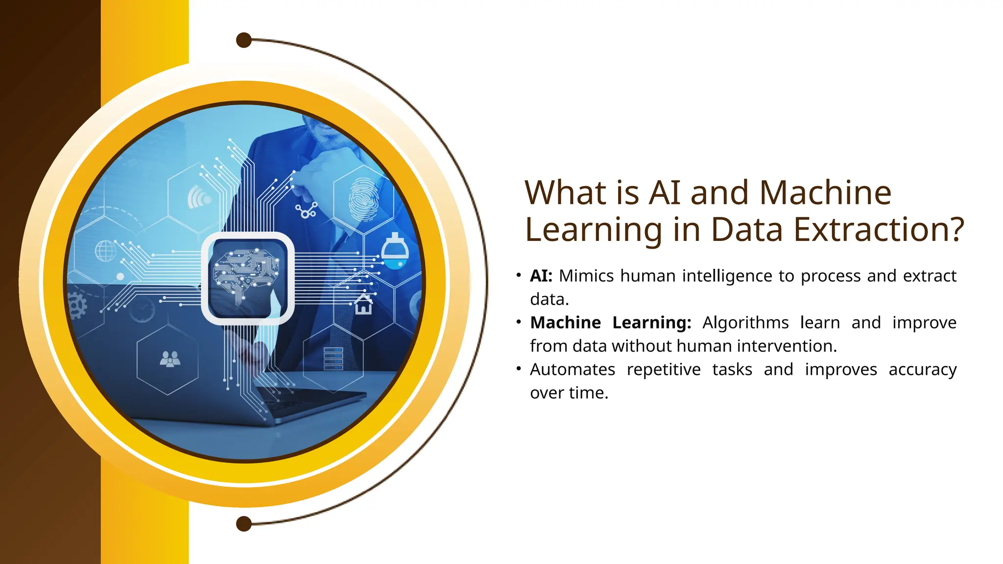 What is AI and Machine
Learning in Data Extraction?
• AI: Mimics human intelligence to process and extract
data.
• Machine Learning: Algorithms learn and improve
from data without human intervention.
• Automates repetitive tasks and improves accuracy
over time.
 