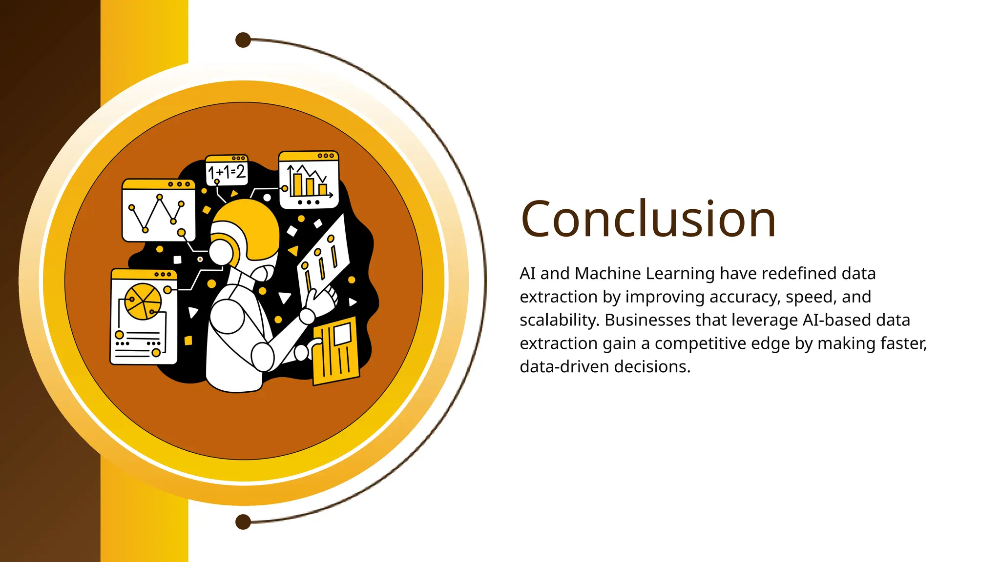 Conclusion
AI and Machine Learning have redefined data
extraction by improving accuracy, speed, and
scalability. Businesses that leverage AI-based data
extraction gain a competitive edge by making faster,
data-driven decisions.
 