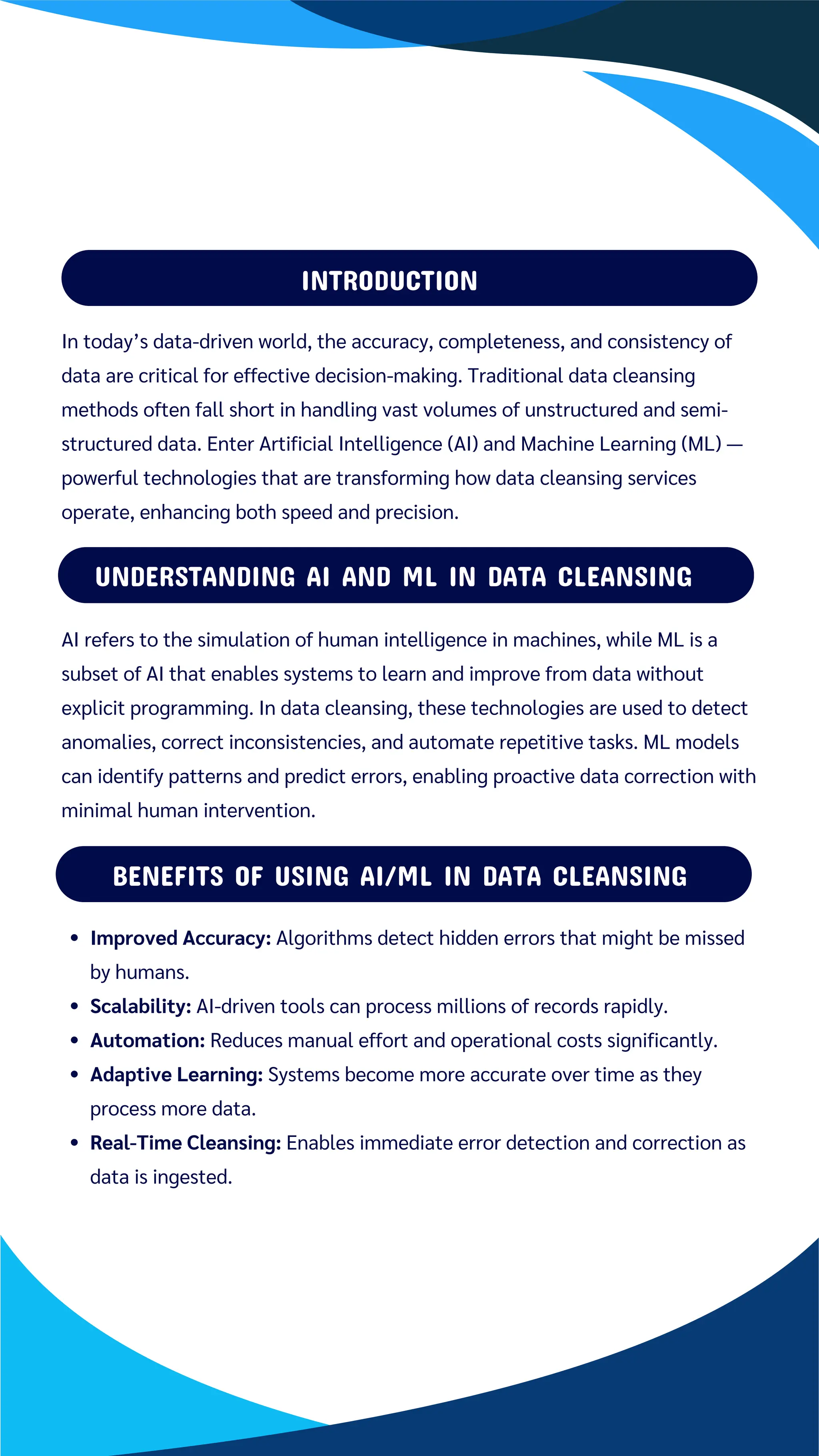 INTRODUCTION
Improved Accuracy: Algorithms detect hidden errors that might be missed
by humans.
Scalability: AI-driven tools can process millions of records rapidly.
Automation: Reduces manual effort and operational costs significantly.
Adaptive Learning: Systems become more accurate over time as they
process more data.
Real-Time Cleansing: Enables immediate error detection and correction as
data is ingested.
UNDERSTANDING AI AND ML IN DATA CLEANSING
BENEFITS OF USING AI/ML IN DATA CLEANSING
In today’s data-driven world, the accuracy, completeness, and consistency of
data are critical for effective decision-making. Traditional data cleansing
methods often fall short in handling vast volumes of unstructured and semi-
structured data. Enter Artificial Intelligence (AI) and Machine Learning (ML) —
powerful technologies that are transforming how data cleansing services
operate, enhancing both speed and precision.
AI refers to the simulation of human intelligence in machines, while ML is a
subset of AI that enables systems to learn and improve from data without
explicit programming. In data cleansing, these technologies are used to detect
anomalies, correct inconsistencies, and automate repetitive tasks. ML models
can identify patterns and predict errors, enabling proactive data correction with
minimal human intervention.
 