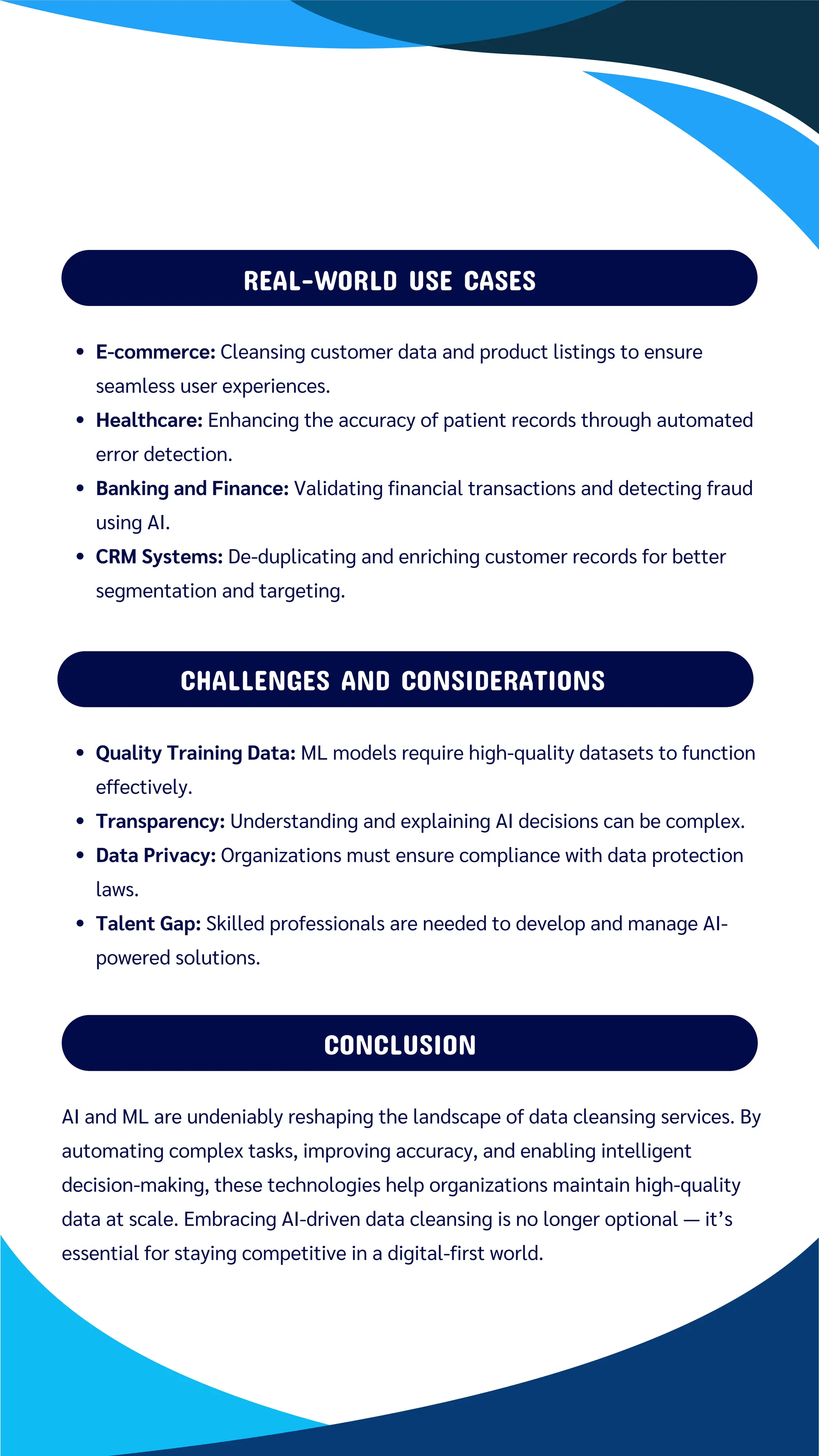 REAL-WORLD USE CASES
Quality Training Data: ML models require high-quality datasets to function
effectively.
Transparency: Understanding and explaining AI decisions can be complex.
Data Privacy: Organizations must ensure compliance with data protection
laws.
Talent Gap: Skilled professionals are needed to develop and manage AI-
powered solutions.
CHALLENGES AND CONSIDERATIONS
CONCLUSION
AI and ML are undeniably reshaping the landscape of data cleansing services. By
automating complex tasks, improving accuracy, and enabling intelligent
decision-making, these technologies help organizations maintain high-quality
data at scale. Embracing AI-driven data cleansing is no longer optional — it’s
essential for staying competitive in a digital-first world.
E-commerce: Cleansing customer data and product listings to ensure
seamless user experiences.
Healthcare: Enhancing the accuracy of patient records through automated
error detection.
Banking and Finance: Validating financial transactions and detecting fraud
using AI.
CRM Systems: De-duplicating and enriching customer records for better
segmentation and targeting.
 