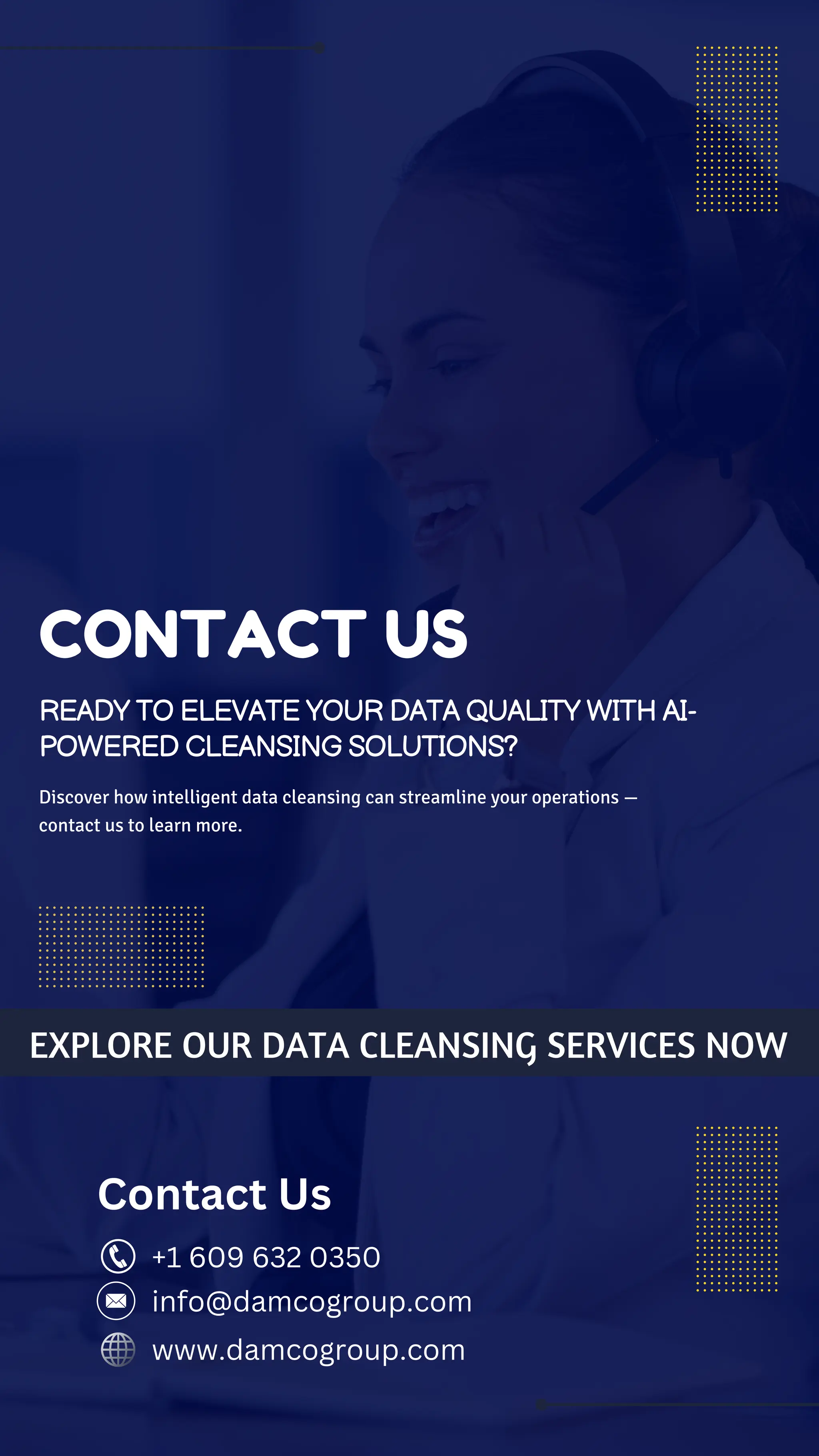 Discover how intelligent data cleansing can streamline your operations —
contact us to learn more.
EXPLORE OUR DATA CLEANSING SERVICES NOW
Contact Us
+1 609 632 0350
www.damcogroup.com
info@damcogroup.com
CONTACT US
READY TO ELEVATE YOUR DATA QUALITY WITH AI-
POWERED CLEANSING SOLUTIONS?
 