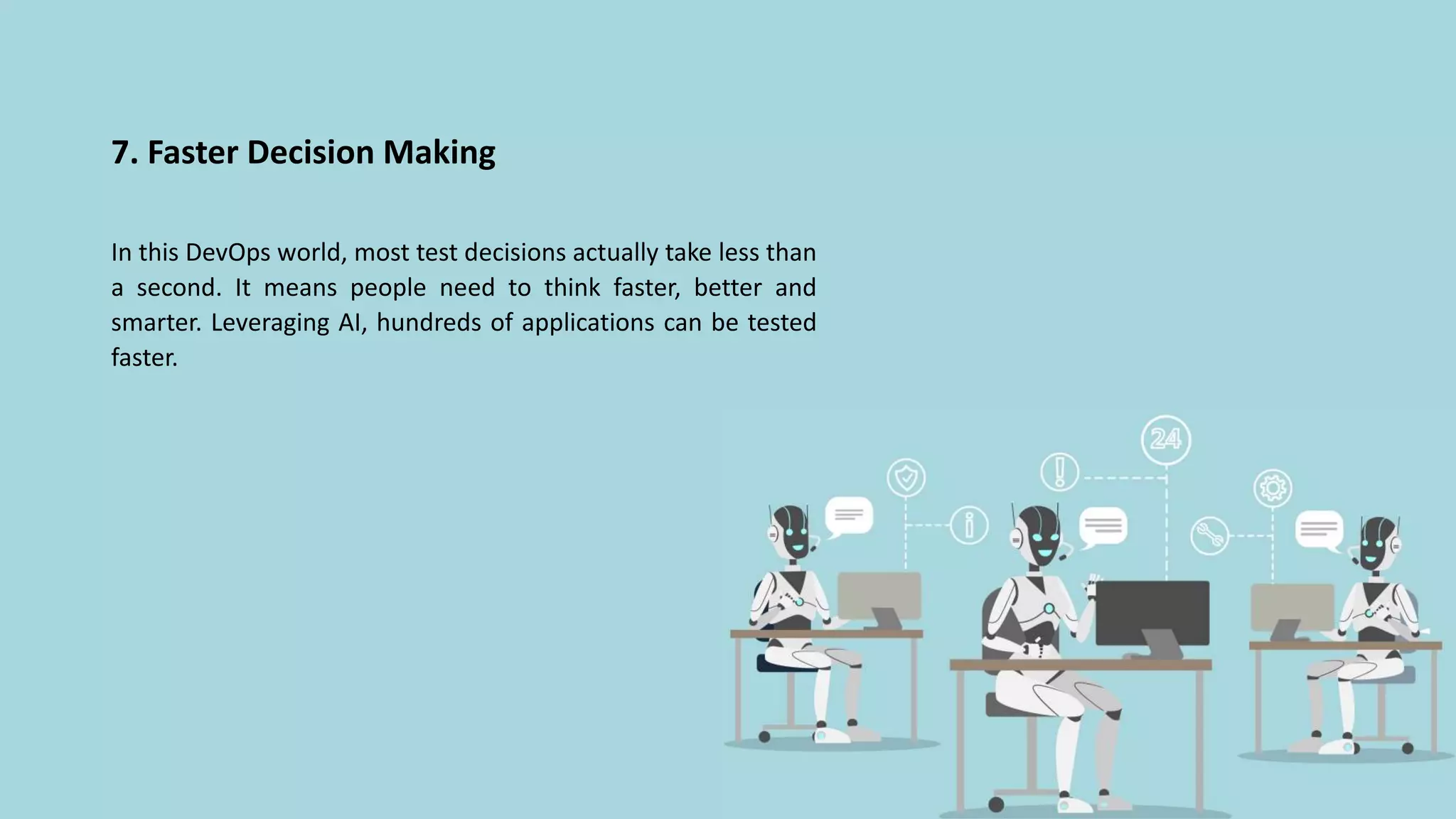 7. Faster Decision Making
In this DevOps world, most test decisions actually take less than
a second. It means people need to think faster, better and
smarter. Leveraging AI, hundreds of applications can be tested
faster.
 
