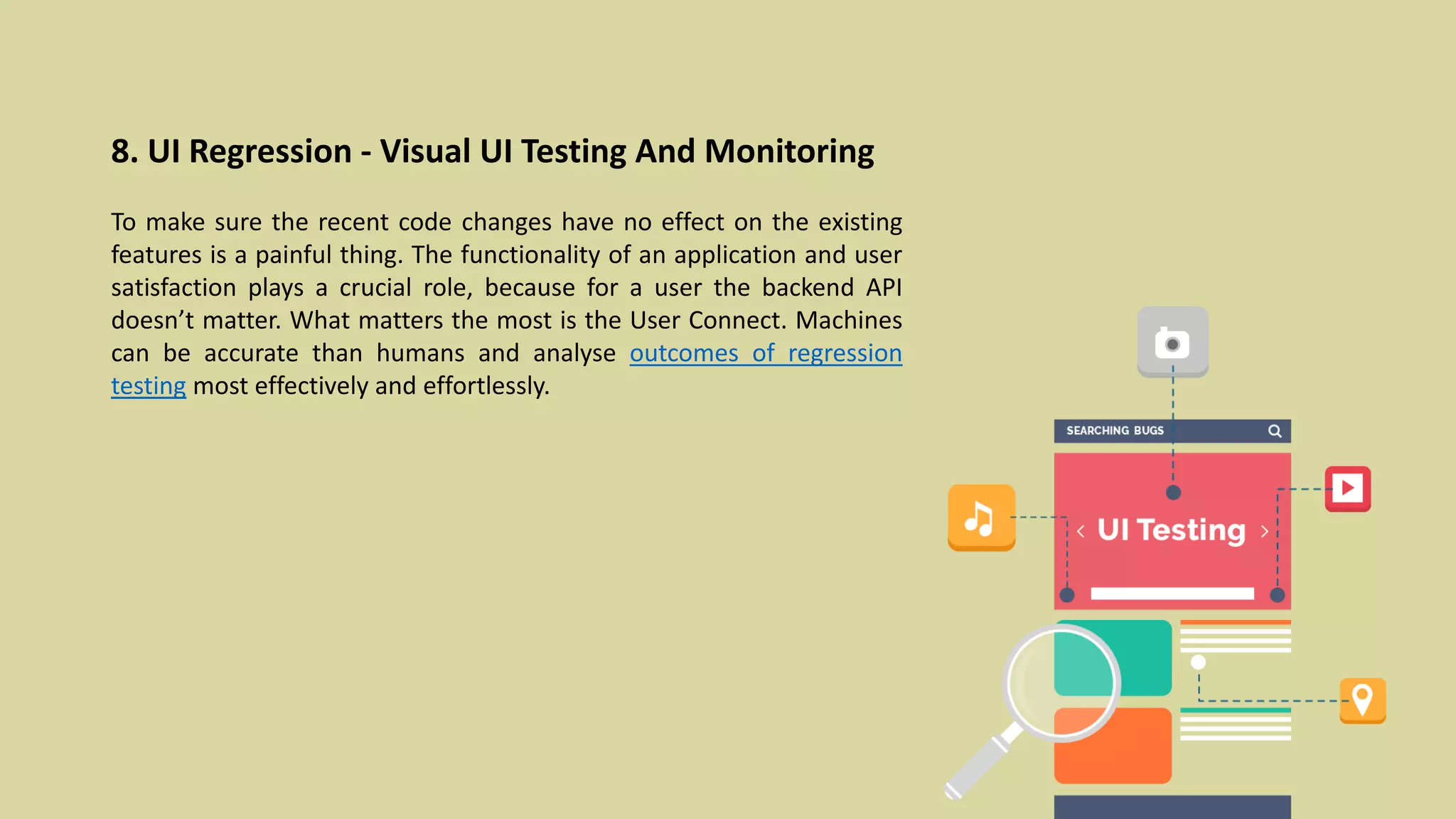 8. UI Regression - Visual UI Testing And Monitoring
To make sure the recent code changes have no effect on the existing
features is a painful thing. The functionality of an application and user
satisfaction plays a crucial role, because for a user the backend API
doesn’t matter. What matters the most is the User Connect. Machines
can be accurate than humans and analyse outcomes of regression
testing most effectively and effortlessly.
 