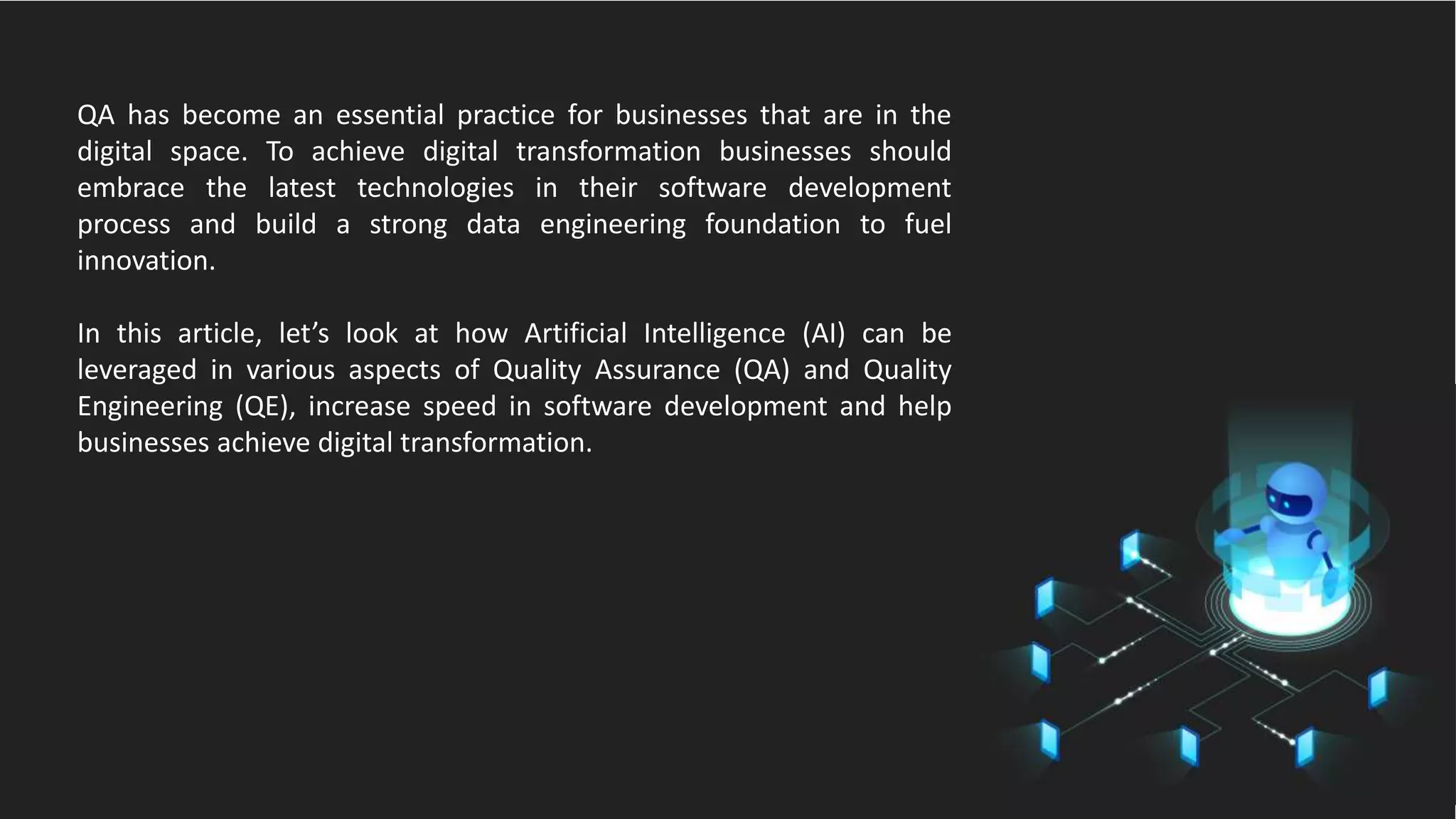 QA has become an essential practice for businesses that are in the
digital space. To achieve digital transformation businesses should
embrace the latest technologies in their software development
process and build a strong data engineering foundation to fuel
innovation.
In this article, let’s look at how Artificial Intelligence (AI) can be
leveraged in various aspects of Quality Assurance (QA) and Quality
Engineering (QE), increase speed in software development and help
businesses achieve digital transformation.
 