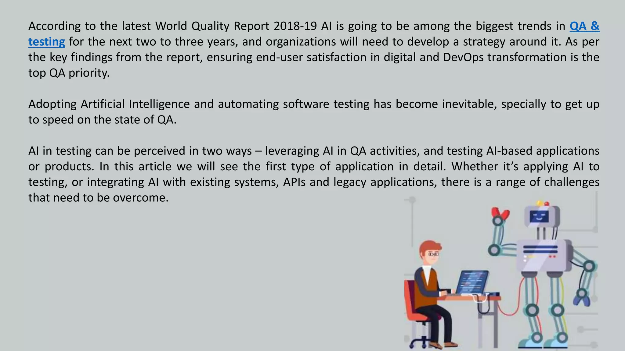 According to the latest World Quality Report 2018-19 AI is going to be among the biggest trends in QA &
testing for the next two to three years, and organizations will need to develop a strategy around it. As per
the key findings from the report, ensuring end-user satisfaction in digital and DevOps transformation is the
top QA priority.
Adopting Artificial Intelligence and automating software testing has become inevitable, specially to get up
to speed on the state of QA.
AI in testing can be perceived in two ways – leveraging AI in QA activities, and testing AI-based applications
or products. In this article we will see the first type of application in detail. Whether it’s applying AI to
testing, or integrating AI with existing systems, APIs and legacy applications, there is a range of challenges
that need to be overcome.
 