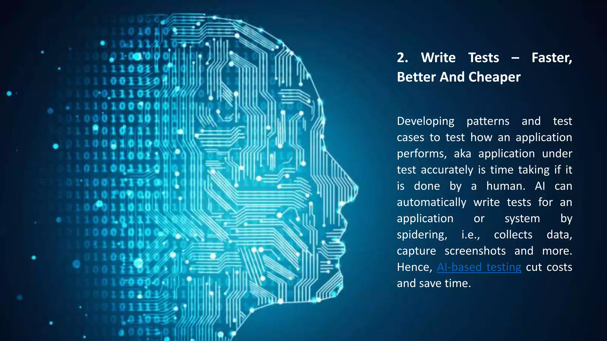 2. Write Tests – Faster,
Better And Cheaper
Developing patterns and test
cases to test how an application
performs, aka application under
test accurately is time taking if it
is done by a human. AI can
automatically write tests for an
application or system by
spidering, i.e., collects data,
capture screenshots and more.
Hence, AI-based testing cut costs
and save time.
 