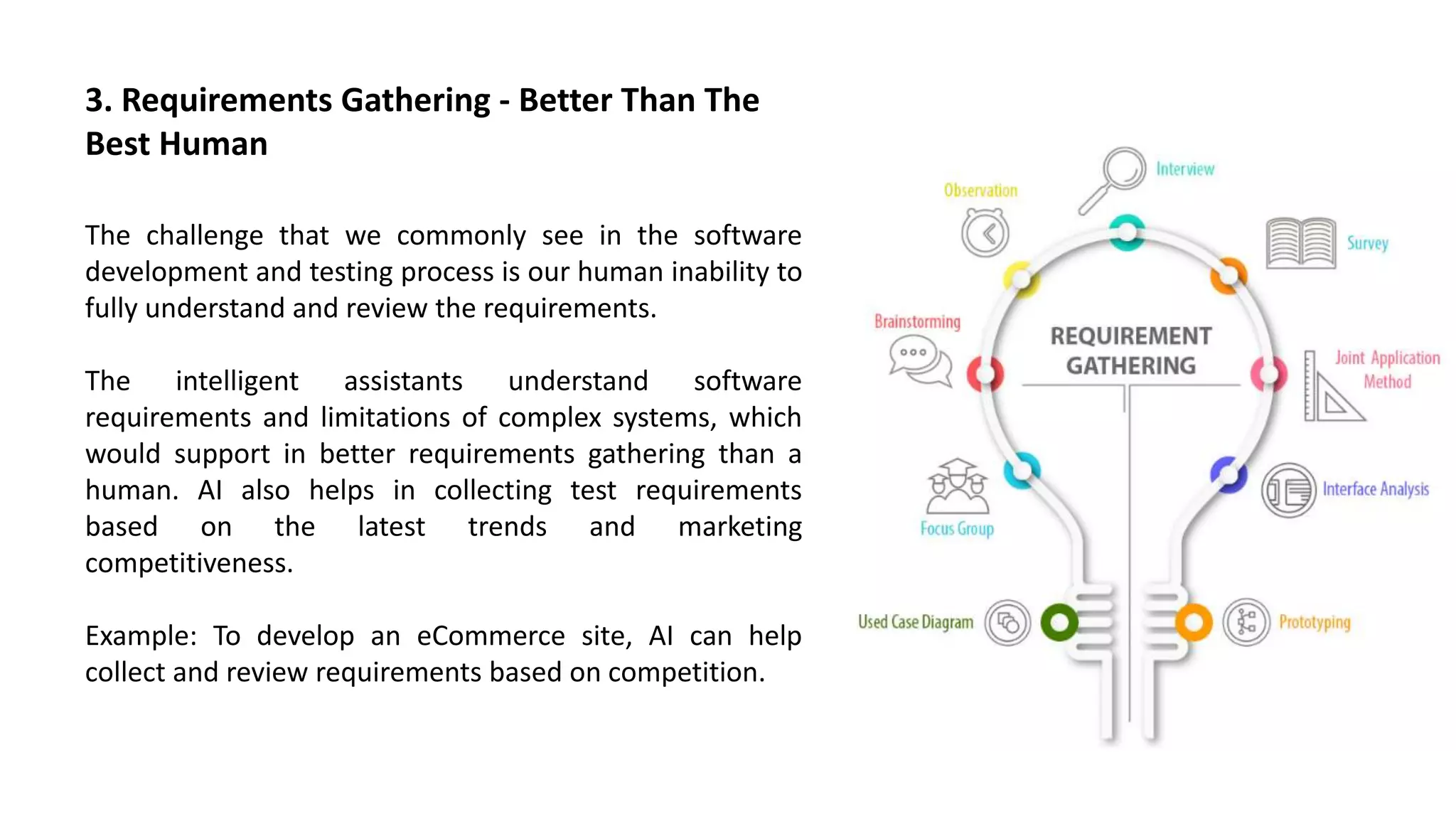 The challenge that we commonly see in the software
development and testing process is our human inability to
fully understand and review the requirements.
The intelligent assistants understand software
requirements and limitations of complex systems, which
would support in better requirements gathering than a
human. AI also helps in collecting test requirements
based on the latest trends and marketing
competitiveness.
Example: To develop an eCommerce site, AI can help
collect and review requirements based on competition.
3. Requirements Gathering - Better Than The
Best Human
 