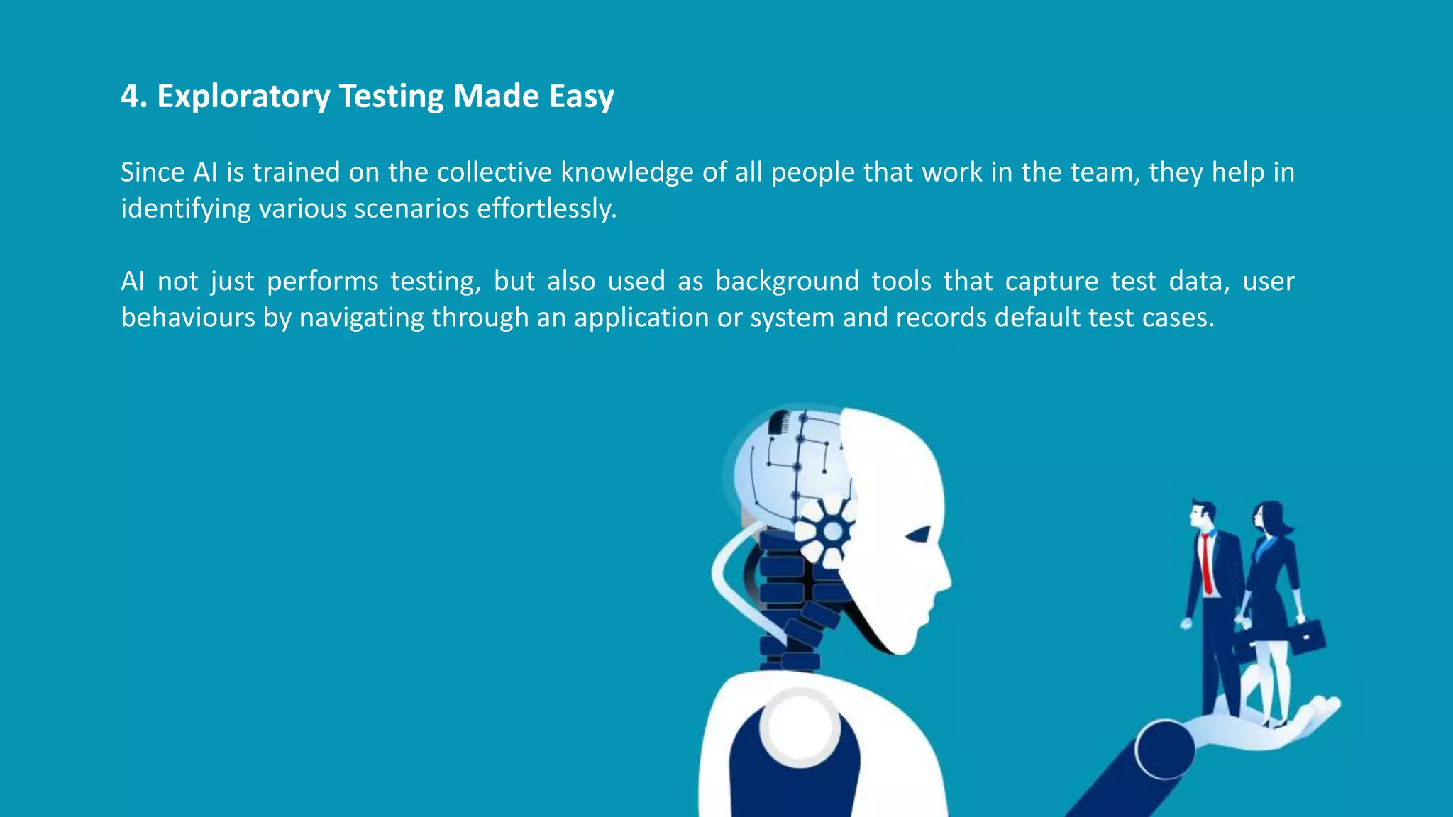 4. Exploratory Testing Made Easy
Since AI is trained on the collective knowledge of all people that work in the team, they help in
identifying various scenarios effortlessly.
AI not just performs testing, but also used as background tools that capture test data, user
behaviours by navigating through an application or system and records default test cases.
 