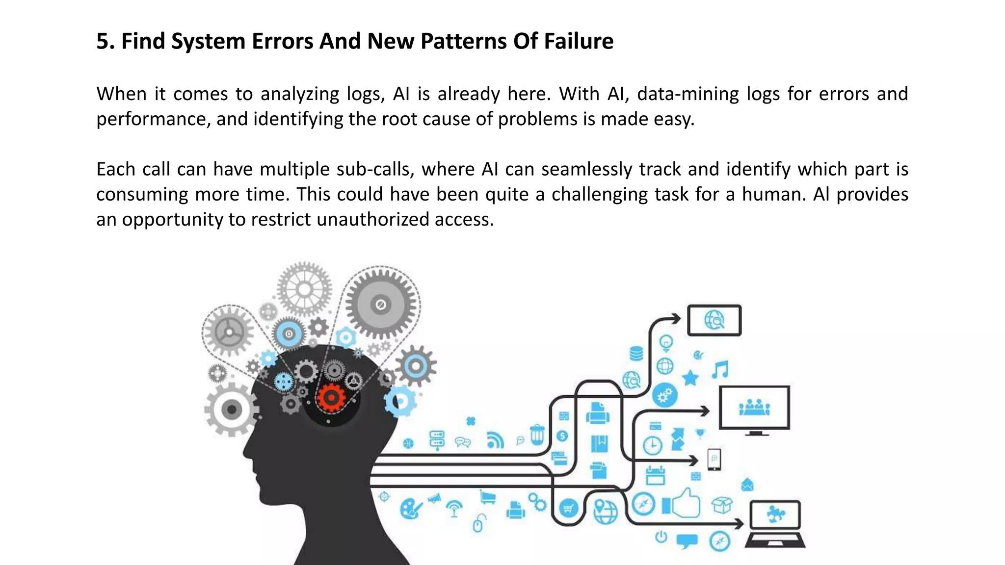 5. Find System Errors And New Patterns Of Failure
When it comes to analyzing logs, AI is already here. With AI, data-mining logs for errors and
performance, and identifying the root cause of problems is made easy.
Each call can have multiple sub-calls, where AI can seamlessly track and identify which part is
consuming more time. This could have been quite a challenging task for a human. Al provides
an opportunity to restrict unauthorized access.
 