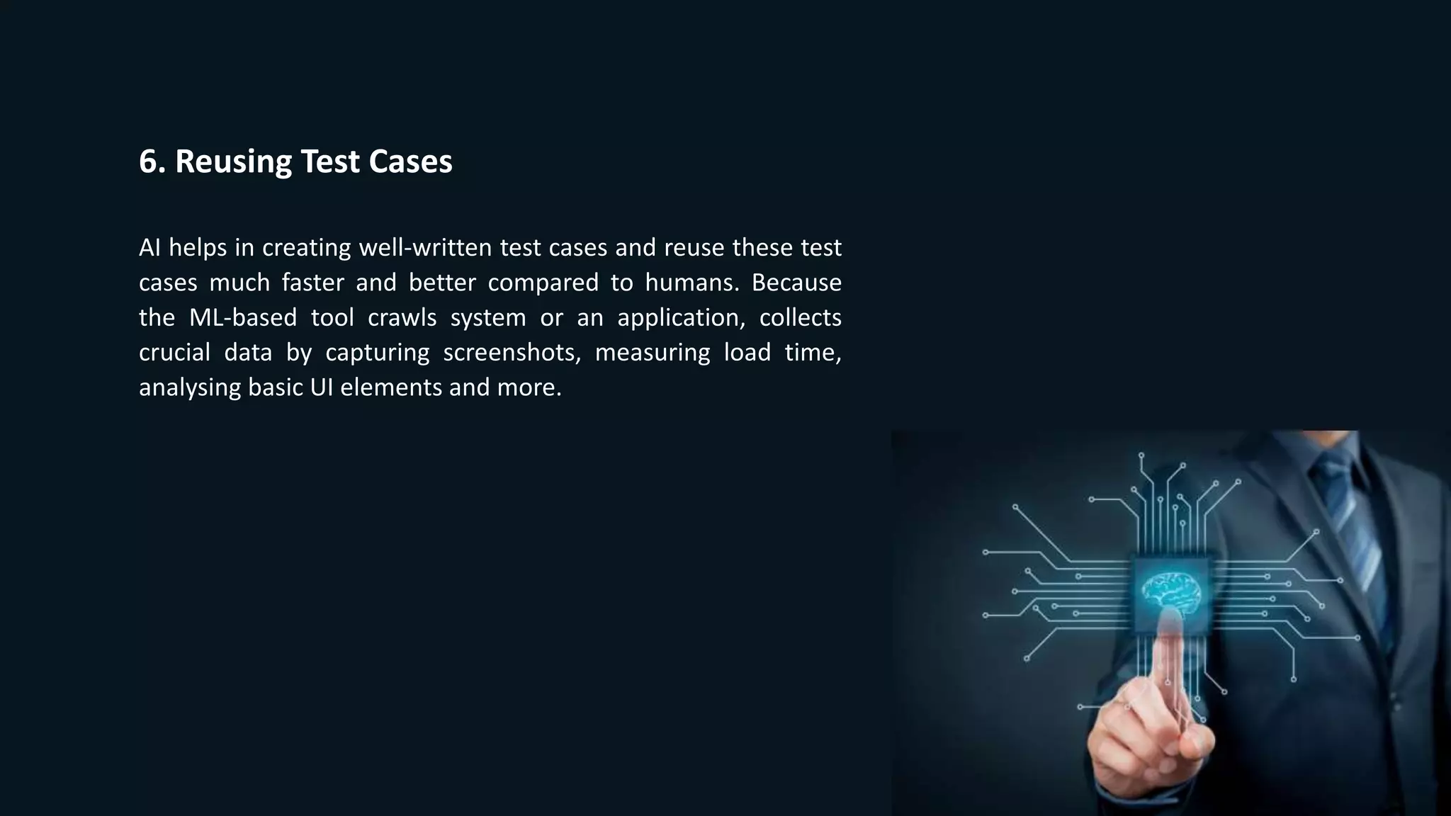 6. Reusing Test Cases
AI helps in creating well-written test cases and reuse these test
cases much faster and better compared to humans. Because
the ML-based tool crawls system or an application, collects
crucial data by capturing screenshots, measuring load time,
analysing basic UI elements and more.
 