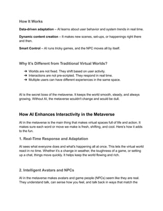How It Works
Data-driven adaptation – AI learns about user behavior and system trends in real time.
Dynamic content creation – It makes new scenes, set-ups, or happenings right there
and then.
Smart Control – AI runs tricky games, and the NPC moves all by itself.
Why It’s Different from Traditional Virtual Worlds?
➔​ Worlds are not fixed. They shift based on user activity.
➔​ Interactions are not pre-scripted. They respond in real time.
➔​ Multiple users can have different experiences in the same space.
AI is the secret boss of the metaverse. It keeps the world smooth, steady, and always
growing. Without AI, the metaverse wouldn't change and would be dull.
How AI Enhances Interactivity in the Metaverse
AI in the metaverse is the main thing that makes virtual spaces full of life and action. It
makes sure each word or move we make is fresh, shifting, and cool. Here’s how it adds
to the fun.
1. Real-Time Response and Adaptation
AI sees what everyone does and what's happening all at once. This lets the virtual world
react in no time. Whether it’s a change in weather, the toughness of a game, or setting
up a chat, things move quickly. It helps keep the world flowing and rich.
2. Intelligent Avatars and NPCs
AI in the metaverse makes avatars and game people (NPCs) seem like they are real.
They understand talk, can sense how you feel, and talk back in ways that match the
 