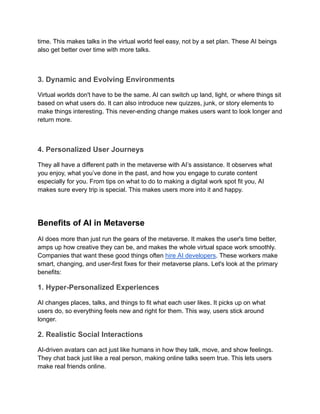 time. This makes talks in the virtual world feel easy, not by a set plan. These AI beings
also get better over time with more talks.
3. Dynamic and Evolving Environments
Virtual worlds don't have to be the same. AI can switch up land, light, or where things sit
based on what users do. It can also introduce new quizzes, junk, or story elements to
make things interesting. This never-ending change makes users want to look longer and
return more.
4. Personalized User Journeys
They all have a different path in the metaverse with AI’s assistance. It observes what
you enjoy, what you’ve done in the past, and how you engage to curate content
especially for you. From tips on what to do to making a digital work spot fit you, AI
makes sure every trip is special. This makes users more into it and happy.
Benefits of AI in Metaverse
AI does more than just run the gears of the metaverse. It makes the user's time better,
amps up how creative they can be, and makes the whole virtual space work smoothly.
Companies that want these good things often hire AI developers. These workers make
smart, changing, and user-first fixes for their metaverse plans. Let's look at the primary
benefits:
1. Hyper-Personalized Experiences
AI changes places, talks, and things to fit what each user likes. It picks up on what
users do, so everything feels new and right for them. This way, users stick around
longer.
2. Realistic Social Interactions
AI-driven avatars can act just like humans in how they talk, move, and show feelings.
They chat back just like a real person, making online talks seem true. This lets users
make real friends online.
 
