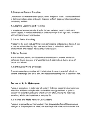 3. Seamless Content Creation
Creators can use AI to make new people, items, and places faster. This drops the need
to do the same tasks again and again. It speeds up fresh ideas and lets creators focus
on the story and look.
4. Adaptive Learning and Training
In schools and work rehearsals, AI shifts the hard parts and helps to match each
person’s speed. It makes sure the task is just hard enough at the right time. This helps
with both learning and remembering.
5. Smart Event Handling
AI observes the event web, confirms who is participating, and adjusts as it goes. It can
accelerate a discussion, highlight new perspectives, or maintain an audience’s
entertainment. That keeps it moving and people engaged.
6. Better Access
AI that translates, listens, and tracks makes the metaverse universal. Users can
participate despite language or physical barriers. It also invites a diverse group of
people from all over.
7. Continuous World Evolution
The metaverse stays up-to-date with the help of AI. It can add new stuff, refresh old
content, and change tales on its own. This keeps users coming back to see what’s new.
Future of AI in Metaverse
Future AI applications in metaverse will certainly find more places to bring realism and
adaptation while embracing location. As the AI technology continues to grow, its
capacity will expand much beyond what it currently offers, making the metaverse
something with its own importance in everyday life.
1. Smarter and More Human-Like Avatars
Future AI avatars will wear their hearts on their sleeves in the form of high emotional
intelligence. They will get tone, mood, and even implicit facial expressions in real time.
 