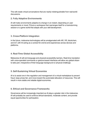 This will create virtual conversations that are nearly indistinguishable from real-world
discussions.
2. Fully Adaptive Environments
AI will make environments adaptive to change in an instant, depending on user
requirements or mood. Picture a workspace that rearranges itself for a brainstorming
session or a game world that adapts with your skill development.
3. Cross-Platform Integration
In the future, metaverse technologies will be amalgamated with AR, VR, blockchain,
and IoT, with AI acting as a conduit for end-to-end experiences across devices and
platforms.
4. Real-Time Global Accessibility
Metaverse AI will end language and physical accessibility barriers. Real-time translation
with voice-operated commands or gesture-based interfaces will allow any global citizen
to take part, irrespective of their language background or physical challenge.
5. Self-Sustaining Virtual Economies
AI is to assist one in the regulation and management of a virtual marketplace to prevent
fraud, keep prices fair, and move toward the automated allocation of resources. This will
result in more stable and reliable digital economies.
6. Ethical and Governance Frameworks
Governance will be increasingly important as AI plays a greater role in the metaverse.
AI will probably be used to enforce ethical standards, moderate content, and provide
equal opportunities for participation.
 