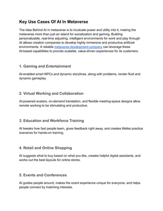 Key Use Cases Of AI In Metaverse
The Idea Behind AI in metaverse is to inculcate power and utility into it, making the
metaverse more than just an island for socialization and gaming. Building
personalizable, real-time adjusting, intelligent environments for work and play through
AI allows creation companies to develop highly immersive and productive artificial
environments. A reliable metaverse development company can leverage these
AI-based capabilities to provide scalable, value-driven experiences for its customers.
1. Gaming and Entertainment
AI-enabled smart NPCs and dynamic storylines, along with problems, render fluid and
dynamic gameplay.
2. Virtual Working and Collaboration
AI-powered avatars, on-demand translation, and flexible meeting-space designs allow
remote working to be stimulating and productive.
3. Education and Workforce Training
AI tweaks how fast people learn, gives feedback right away, and creates lifelike practice
scenarios for hands-on training.
4. Retail and Online Shopping
AI suggests what to buy based on what you like, creates helpful digital assistants, and
works out the best layouts for online stores.
5. Events and Conferences
AI guides people around, makes the event experience unique for everyone, and helps
people connect by matching interests.
 