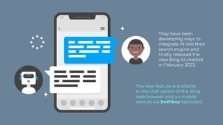 The new feature is available
in the chat option of the Bing
web browser and on mobile
devices via Swiftkey keyboard.
They have been
developing ways to
integrate AI into their
search engine and
finally released the
new Bing AI chatbot
in February 2023.
 