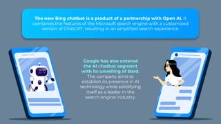 The new Bing chatbot is a product of a partnership with Open AI. It
combines the features of the Microsoft search engine with a customized
version of ChatGPT, resulting in an amplified search experience.
Google has also entered
the AI chatbot segment
with its unveiling of Bard.
The company aims to
establish its presence in AI
technology while solidifying
itself as a leader in the
search engine industry.
 