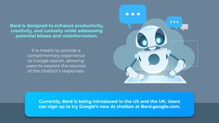 Bard is designed to enhance productivity,
creativity, and curiosity while addressing
potential biases and misinformation.
It is meant to provide a
complimentary experience
to Google search, allowing
users to explore the sources
of the chatbot’s responses.
Currently, Bard is being introduced in the US and the UK. Users
can sign up to try Google’s new AI chatbot at Bard.google.com.
 