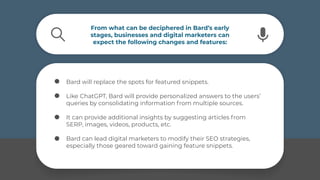 From what can be deciphered in Bard’s early
stages, businesses and digital marketers can
expect the following changes and features:
Bard will replace the spots for featured snippets.
Like ChatGPT, Bard will provide personalized answers to the users’
queries by consolidating information from multiple sources.
It can provide additional insights by suggesting articles from
SERP, images, videos, products, etc.
Bard can lead digital marketers to modify their SEO strategies,
especially those geared toward gaining feature snippets.
 