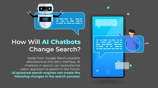 How Will AI Chatbots
Change Search?
Aside from Google Bard’s possible
alterations to the site’s interface, AI
chatbots in search can revolutionize
users’ approach to search in the future.
AI-powered search engines can create the
following changes in the search process:
 